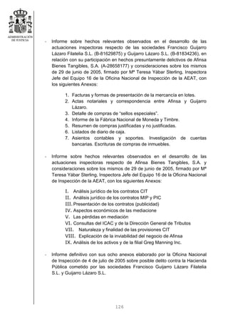 126
- Informe sobre hechos relevantes observados en el desarrollo de las
actuaciones inspectoras respecto de las sociedades Francisco Guijarro
Lázaro Filatelia S.L. (B-81629875) y Guijarro Lázaro S.L. (B-81834236), en
relación con su participación en hechos presuntamente delictivos de Afinsa
Bienes Tangibles, S.A. (A-28658177) y consideraciones sobre los mismos
de 29 de junio de 2005, firmado por Mª Teresa Yábar Sterling, Inspectora
Jefe del Equipo 16 de la Oficina Nacional de Inspección de la AEAT, con
los siguientes Anexos:
1. Facturas y formas de presentación de la mercancía en lotes.
2. Actas notariales y correspondencia entre Afinsa y Guijarro
Lázaro.
3. Detalle de compras de “sellos especiales”.
4. Informe de la Fábrica Nacional de Moneda y Timbre.
5. Resumen de compras justificadas y no justificadas.
6. Listados de diario de caja.
7. Asientos contables y soportes. Investigación de cuentas
bancarias. Escrituras de compras de inmuebles.
- Informe sobre hechos relevantes observados en el desarrollo de las
actuaciones inspectoras respecto de Afinsa Bienes Tangibles, S.A. y
consideraciones sobre los mismos de 29 de junio de 2005, firmado por Mª
Teresa Yábar Sterling, Inspectora Jefe del Equipo 16 de la Oficina Nacional
de Inspección de la AEAT, con los siguientes Anexos:
I. Análisis jurídico de los contratos CIT
II. Análisis jurídico de los contratos MIP y PIC
III.Presentación de los contratos (publicidad)
IV. Aspectos económicos de las mediacione
V. Las pérdidas en mediación
VI. Consultas del ICAC y de la Dirección General de Tributos
VII. Naturaleza y finalidad de las provisiones CIT
VIII. Explicación de la inviabilidad del negocio de Afinsa
IX. Análisis de los activos y de la filial Greg Manning Inc.
- Informe definitivo con sus ocho anexos elaborado por la Oficina Nacional
de Inspección de 4 de julio de 2005 sobre posible delito contra la Hacienda
Pública cometido por las sociedades Francisco Guijarro Lázaro Filatelia
S.L. y Guijarro Lázaro S.L.
 
