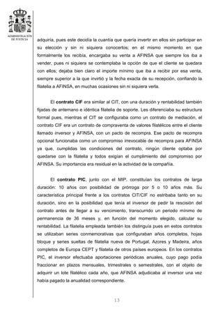 13
adquiría, pues este decidía la cuantía que quería invertir en ellos sin participar en
su elección y sin ni siquiera conocerlos; en el mismo momento en que
formalmente los recibía, encargaba su venta a AFINSA que siempre los iba a
vender, pues ni siquiera se contemplaba la opción de que el cliente se quedara
con ellos; dejaba bien claro el importe mínimo que iba a recibir por esa venta,
siempre superior a la que invirtió y la fecha exacta de su recepción, confiando la
filatelia a AFINSA, en muchas ocasiones sin ni siquiera verla.
El contrato CIF era similar al CIT, con una duración y rentabilidad también
fijadas de antemano e idéntica filatelia de soporte. Les diferenciaba su estructura
formal pues, mientras el CIT se configuraba como un contrato de mediación, el
contrato CIF era un contrato de compraventa de valores filatélicos entre el cliente
llamado inversor y AFINSA, con un pacto de recompra. Ese pacto de recompra
opcional funcionaba como un compromiso irrevocable de recompra para AFINSA
ya que, cumplidas las condiciones del contrato, ningún cliente optaba por
quedarse con la filatelia y todos exigían el cumplimiento del compromiso por
AFINSA. Su importancia era residual en la actividad de la compañía.
El contrato PIC, junto con el MIP, constituían los contratos de larga
duración: 10 años con posibilidad de prórroga por 5 o 10 años más. Su
característica principal frente a los contratos CIT/CIF no estribaba tanto en su
duración, sino en la posibilidad que tenía el inversor de pedir la rescisión del
contrato antes de llegar a su vencimiento, transcurrido un periodo mínimo de
permanencia de 36 meses y, en función del momento elegido, calcular su
rentabilidad. La filatelia empleada también los distinguía pues en estos contratos
se utilizaban series conmemorativas que configuraban años completos, hojas
bloque y series sueltas de filatelia nueva de Portugal, Azores y Madeira, años
completos de Europa CEPT y filatelia de otros países europeos. En los contratos
PIC, el inversor efectuaba aportaciones periódicas anuales, cuyo pago podía
fraccionar en plazos mensuales, trimestrales o semestrales, con el objeto de
adquirir un lote filatélico cada año, que AFINSA adjudicaba al inversor una vez
había pagado la anualidad correspondiente.
 