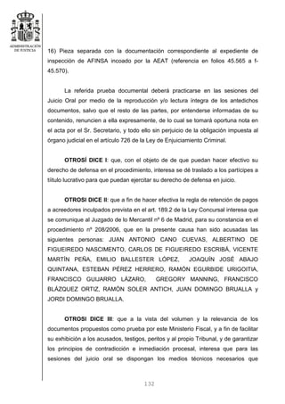 132
16) Pieza separada con la documentación correspondiente al expediente de
inspección de AFINSA incoado por la AEAT (referencia en folios 45.565 a f-
45.570).
La referida prueba documental deberá practicarse en las sesiones del
Juicio Oral por medio de la reproducción y/o lectura íntegra de los antedichos
documentos, salvo que el resto de las partes, por entenderse informadas de su
contenido, renuncien a ella expresamente, de lo cual se tomará oportuna nota en
el acta por el Sr. Secretario, y todo ello sin perjuicio de la obligación impuesta al
órgano judicial en el artículo 726 de la Ley de Enjuiciamiento Criminal.
OTROSÍ DICE I: que, con el objeto de de que puedan hacer efectivo su
derecho de defensa en el procedimiento, interesa se dé traslado a los partícipes a
tíitulo lucrativo para que puedan ejercitar su derecho de defensa en juicio.
OTROSI DICE II: que a fin de hacer efectiva la regla de retención de pagos
a acreedores inculpados prevista en el art. 189.2 de la Ley Concursal interesa que
se comunique al Juzgado de lo Mercantil nº 6 de Madrid, para su constancia en el
procedimiento nº 208/2006, que en la presente causa han sido acusadas las
siguientes personas: JUAN ANTONIO CANO CUEVAS, ALBERTINO DE
FIGUEIREDO NASCIMENTO, CARLOS DE FIGUEIREDO ESCRIBÁ, VICENTE
MARTÍN PEÑA, EMILIO BALLESTER LÓPEZ, JOAQUÍN JOSÉ ABAJO
QUINTANA, ESTEBAN PÉREZ HERRERO, RAMÓN EGURBIDE URIGOITIA,
FRANCISCO GUIJARRO LÁZARO, GREGORY MANNING, FRANCISCO
BLÁZQUEZ ORTIZ, RAMÓN SOLER ANTICH, JUAN DOMINGO BRUALLA y
JORDI DOMINGO BRUALLA.
OTROSI DICE III: que a la vista del volumen y la relevancia de los
documentos propuestos como prueba por este Ministerio Fiscal, y a fin de facilitar
su exhibición a los acusados, testigos, peritos y al propio Tribunal, y de garantizar
los principios de contradicción e inmediación procesal, interesa que para las
sesiones del juicio oral se dispongan los medios técnicos necesarios que
 