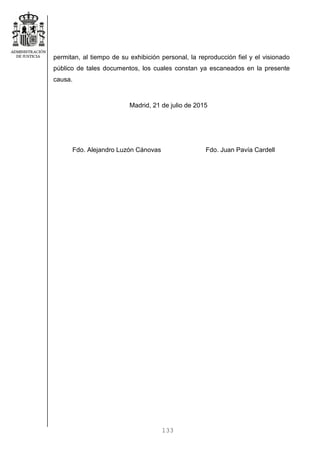 133
permitan, al tiempo de su exhibición personal, la reproducción fiel y el visionado
público de tales documentos, los cuales constan ya escaneados en la presente
causa.
Madrid, 21 de julio de 2015
Fdo. Alejandro Luzón Cánovas Fdo. Juan Pavía Cardell
 