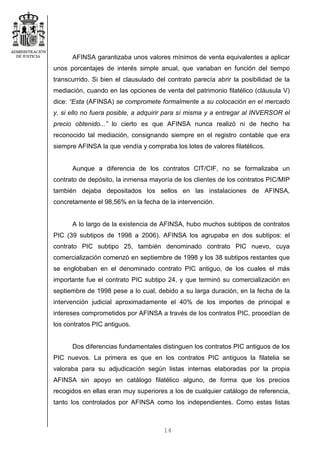 14
AFINSA garantizaba unos valores mínimos de venta equivalentes a aplicar
unos porcentajes de interés simple anual, que variaban en función del tiempo
transcurrido. Si bien el clausulado del contrato parecía abrir la posibilidad de la
mediación, cuando en las opciones de venta del patrimonio filatélico (cláusula V)
dice: “Esta (AFINSA) se compromete formalmente a su colocación en el mercado
y, si ello no fuera posible, a adquirir para sí misma y a entregar al INVERSOR el
precio obtenido...” lo cierto es que AFINSA nunca realizó ni de hecho ha
reconocido tal mediación, consignando siempre en el registro contable que era
siempre AFINSA la que vendía y compraba los lotes de valores filatélicos.
Aunque a diferencia de los contratos CIT/CIF, no se formalizaba un
contrato de depósito, la inmensa mayoría de los clientes de los contratos PIC/MIP
también dejaba depositados los sellos en las instalaciones de AFINSA,
concretamente el 98,56% en la fecha de la intervención.
A lo largo de la existencia de AFINSA, hubo muchos subtipos de contratos
PIC (39 subtipos de 1998 a 2006). AFINSA los agrupaba en dos subtipos: el
contrato PIC subtipo 25, también denominado contrato PIC nuevo, cuya
comercialización comenzó en septiembre de 1998 y los 38 subtipos restantes que
se englobaban en el denominado contrato PIC antiguo, de los cuales el más
importante fue el contrato PIC subtipo 24, y que terminó su comercialización en
septiembre de 1998 pese a lo cual, debido a su larga duración, en la fecha de la
intervención judicial aproximadamente el 40% de los importes de principal e
intereses comprometidos por AFINSA a través de los contratos PIC, procedían de
los contratos PIC antiguos.
Dos diferencias fundamentales distinguen los contratos PIC antiguos de los
PIC nuevos. La primera es que en los contratos PIC antiguos la filatelia se
valoraba para su adjudicación según listas internas elaboradas por la propia
AFINSA sin apoyo en catálogo filatélico alguno, de forma que los precios
recogidos en ellas eran muy superiores a los de cualquier catálogo de referencia,
tanto los controlados por AFINSA como los independientes. Como estas listas
 