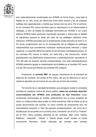 15
eran sistemáticamente revalorizadas por AFINSA de forma lineal y para toda la
filatelia en un 16% anual, las diferencias entre estos precios y los de cualquier
catálogo iban agrandándose a medida que transcurrían los años. Por el contrario,
en los contratos PIC nuevos las listas para su adjudicación sí se referenciaban a
catálogos, si bien se trataba de catálogos dominados por AFINSA o con cuyos
editores AFINSA había alcanzado importantes acuerdos y, sobre todo, la filatelia
se adjudicaba siempre al doble del valor de los catálogos utilizados como
referencia. AFINSA procuraba que la revalorización media estuviera en torno a un
6% anual, revalorización que no se correspondía con la reflejada en catálogos
independientes que normalmente mostraban revalorizaciones inferiores y hasta
negativas. La segunda diferencia estriba en las llamadas sobreadjudicaciones: en
los contratos PIC nuevos el cliente, por cada lote y año transcurrido, recibía
gratuitamente una adjudicación extraordinaria o sobreadjudicación equivalente al
10% del valor de tasación del lote correspondiente. Con esta sobreadjudicación
AFINSA pretendía igualar la revalorización de la filatelia en el contrato PIC nuevo
a la del 16% anual que ofrecían los contratos PIC antiguos.
Finalmente, el contrato MIP, de escasa importancia en la actividad de
Sistemas de Inversión, era similar al PIC nuevo, del que se diferencia en que el
capital es aportado por el inversor de una sola vez al inicio del contrato.
Por encima de su calculada formalidad, que perseguía ocultar la verdadera
actividad de captación masiva de ahorro público, todos los contratos descritos
comercializados por AFINSA eran productos de tipo financiero cuyas
condiciones contractuales se dividían artificialmente con el único propósito de
obviar su unidad jurídica para ocultar su fondo económico. Ello se infiere ya de la
propia denominación del contrato, no como contrato de compraventa sino “de
intermediación temporal” o “plan de ingresos complementarios”, así como de la
identificación de las partes en el contrato como “mandante” (en el CIT) o “inversor”
(en el PIC). Otros vocablos utilizados en los contratos, tales como “valores
filatélicos”, “cotización”, “interés” e “interés simple anual” revelan un fuerte
componente financiero. Varias cláusulas del contrato eran también
 
