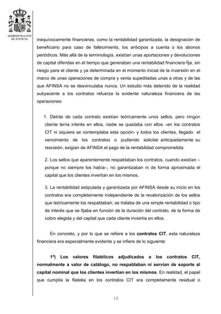 16
inequívocamente financieras, como la rentabilidad garantizada, la designación de
beneficiario para caso de fallecimiento, los anticipos a cuenta o los abonos
periódicos. Más allá de la terminología, existían unas aportaciones y devoluciones
de capital diferidas en el tiempo que generaban una rentabilidad financiera fija, sin
riesgo para el cliente y ya determinada en el momento inicial de la inversión en el
marco de unas operaciones de compra y venta supeditadas unas a otras y de las
que AFINSA no se desvinculaba nunca. Un estudio más detenido de la realidad
subyacente a los contratos refuerza la evidente naturaleza financiera de las
operaciones:
1. Detrás de cada contrato existían teóricamente unos sellos, pero ningún
cliente tenía interés en ellos, nadie se quedaba con ellos –en los contratos
CIT ni siquiera se contemplaba esta opción- y todos los clientes, llegado el
vencimiento de los contratos o pudiendo solicitar anticipadamente su
rescisión, exigían de AFINSA el pago de la rentabilidad comprometida.
2. Los sellos que aparentemente respaldaban los contratos, cuando existían –
porque no siempre los había–, no garantizaban ni de forma aproximada el
capital que los clientes invertían en los mismos.
3. La rentabilidad estipulada y garantizada por AFINSA desde su inicio en los
contratos era completamente independiente de la revalorización de los sellos
que teóricamente los respaldaban; se trataba de una simple rentabilidad o tipo
de interés que se fijaba en función de la duración del contrato, de la forma de
cobro elegida y del capital que cada cliente inviertía en ellos.
En concreto, y por lo que se refiere a los contratos CIT, esta naturaleza
financiera era especialmente evidente y se infiere de lo siguiente:
1ª) Los valores filatélicos adjudicados a los contratos CIT,
normalmente a valor de catálogo, no respaldaban ni servían de soporte al
capital nominal que los clientes invertían en los mismos. En realidad, el papel
que cumplía la filatelia en los contratos CIT era completamente residual o
 