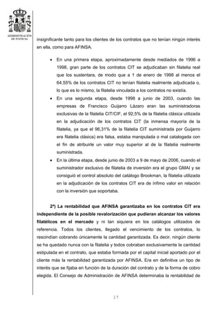 17
insignificante tanto para los clientes de los contratos que no tenían ningún interés
en ella, como para AFINSA.
• En una primera etapa, aproximadamente desde mediados de 1996 a
1998, gran parte de los contratos CIT se adjudicaban sin filatelia real
que los sustentara, de modo que a 1 de enero de 1998 al menos el
64,55% de los contratos CIT no tenían filatelia realmente adjudicada o,
lo que es lo mismo, la filatelia vinculada a los contratos no existía.
• En una segunda etapa, desde 1998 a junio de 2003, cuando las
empresas de Francisco Guijarro Lázaro eran las suministradoras
exclusivas de la filatelia CIT/CIF, el 92,5% de la filatelia clásica utilizada
en la adjudicación de los contratos CIT (la inmensa mayoría de la
filatelia, ya que el 96,31% de la filatelia CIT suministrada por Guijarro
era filatelia clásica) era falsa, estaba manipulada o mal catalogada con
el fin de atribuirle un valor muy superior al de la filatelia realmente
suministrada.
• En la última etapa, desde junio de 2003 a 9 de mayo de 2006, cuando el
suministrador exclusivo de filatelia de inversión era el grupo GMAI y se
consiguió el control absoluto del catálogo Brookman, la filatelia utilizada
en la adjudicación de los contratos CIT era de ínfimo valor en relación
con la inversión que soportaba.
2ª) La rentabilidad que AFINSA garantizaba en los contratos CIT era
independiente de la posible revalorización que pudieran alcanzar los valores
filatélicos en el mercado y ni tan siquiera en los catálogos utilizados de
referencia. Todos los clientes, llegado el vencimiento de los contratos, lo
rescindían cobrando únicamente la cantidad garantizada. Es decir, ningún cliente
se ha quedado nunca con la filatelia y todos cobraban exclusivamente la cantidad
estipulada en el contrato, que estaba formada por el capital inicial aportado por el
cliente más la rentabilidad garantizada por AFINSA. Era en definitiva un tipo de
interés que se fijaba en función de la duración del contrato y de la forma de cobro
elegida. El Consejo de Administración de AFINSA determinaba la rentabilidad de
 