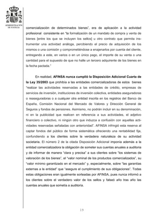 19
comercialización de determinados bienes”, era de aplicación a la actividad
profesional consistente en “la formalización de un mandato de compra y venta de
bienes [entre los que se incluyen los sellos] u otro contrato que permita ins-
trumentar una actividad análoga, percibiendo el precio de adquisición de los
mismos o una comisión y comprometiéndose a enajenarlos por cuenta del cliente,
entregando a este, en varios o en un único pago, el importe de su venta o una
cantidad para el supuesto de que no halle un tercero adquirente de los bienes en
la fecha pactada.”
En realidad, AFINSA nunca cumplió la Disposición Adicional Cuarta de
la Ley 35/2003 que prohibía a las entidades comercializadoras de estos bienes
“realizar las actividades reservadas a las entidades de crédito, empresas de
servicios de inversión, instituciones de inversión colectiva, entidades aseguradoras
o reaseguradoras o a cualquier otra entidad inscrita en los registros del Banco de
España, Comisión Nacional del Mercado de Valores y Dirección General de
Seguros y fondos de pensiones. Asimismo, no podrán incluir en su denominación,
ni en la publicidad que realicen en referencia a sus actividades, el adjetivo
financiero o colectivo, ni ningún otro que induzca a confusión con aquellas acti-
vidades reservadas señaladas con anterioridad”. AFINSA infringió esta reserva al
captar fondos del público de forma sistemática ofreciendo una rentabilidad fija,
confundiendo a los clientes sobre la verdadera naturaleza de su actividad
societaria. El número 2 de la citada Disposición Adicional imponía además a la
entidad comercializadora la obligación de someter sus cuentas anuales a auditoria
y de informar de manera “clara y precisa” a sus clientes sobre “los sistemas de
valoración de los bienes”, el “valor nominal de los productos comercializados”, su
“valor mínimo garantizado en el mercado” y, especialmente, sobre “las garantías
externas a la entidad” que “asegure el cumplimiento de sus obligaciones”. Todas
estas obligaciones eran igualmente sorteadas por AFINSA, pues nunca informó a
los clientes sobre el verdadero valor de los sellos y falseó año tras año las
cuentas anuales que sometía a auditoría.
 