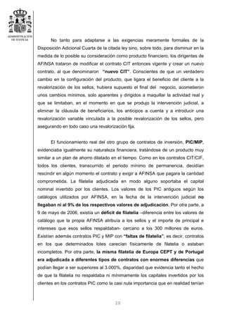 20
No tanto para adaptarse a las exigencias meramente formales de la
Disposición Adicional Cuarta de la citada ley sino, sobre todo, para disminuir en la
medida de lo posible su consideración como producto financiero, los dirigentes de
AFINSA trataron de modificar el contrato CIT entonces vigente y crear un nuevo
contrato, al que denominaron “nuevo CIT”. Conscientes de que un verdadero
cambio en la configuración del producto, que ligara el beneficio del cliente a la
revalorización de los sellos, hubiera supuesto el final del negocio, acometieron
unos cambios mínimos, solo aparentes y dirigidos a maquillar la actividad real y
que se limitaban, en el momento en que se produjo la intervención judicial, a
eliminar la cláusula de beneficiarios, los anticipos a cuenta y a introducir una
revalorización variable vinculada a la posible revalorización de los sellos, pero
asegurando en todo caso una revalorización fija.
El funcionamiento real del otro grupo de contratos de inversión, PIC/MIP,
evidenciaba igualmente su naturaleza financiera, tratándose de un producto muy
similar a un plan de ahorro dilatado en el tiempo. Como en los contratos CIT/CIF,
todos los clientes, transcurrido el periodo mínimo de permanencia, decidían
rescindir en algún momento el contrato y exigir a AFINSA que pagara la cantidad
comprometida. La filatelia adjudicada en modo alguno soportaba el capital
nominal invertido por los clientes. Los valores de los PIC antiguos según los
catálogos utilizados por AFINSA, en la fecha de la intervención judicial no
llegaban ni al 9% de los respectivos valores de adjudicación. Por otra parte, a
9 de mayo de 2006, existía un déficit de filatelia –diferencia entre los valores de
catálogo que la propia AFINSA atribuía a los sellos y el importe de principal e
intereses que esos sellos respaldaban- cercano a los 300 millones de euros.
Existían además contratos PIC y MIP con “faltas de filatelia”, es decir, contratos
en los que determinados lotes carecían físicamente de filatelia o estaban
incompletos. Por otra parte, la misma filatelia de Europa CEPT y de Portugal
era adjudicada a diferentes tipos de contratos con enormes diferencias que
podían llegar a ser superiores al 3.000%, disparidad que evidencia tanto el hecho
de que la filatelia no respaldaba ni mínimamente los capitales invertidos por los
clientes en los contratos PIC como la casi nula importancia que en realidad tenían
 