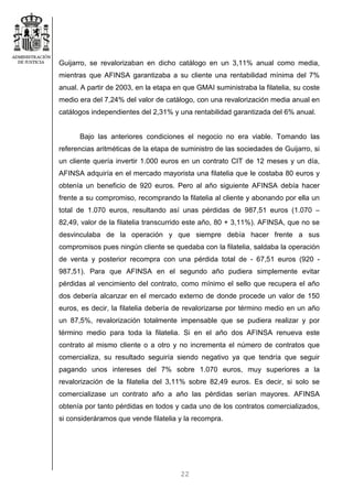 22
Guijarro, se revalorizaban en dicho catálogo en un 3,11% anual como media,
mientras que AFINSA garantizaba a su cliente una rentabilidad mínima del 7%
anual. A partir de 2003, en la etapa en que GMAI suministraba la filatelia, su coste
medio era del 7,24% del valor de catálogo, con una revalorización media anual en
catálogos independientes del 2,31% y una rentabilidad garantizada del 6% anual.
Bajo las anteriores condiciones el negocio no era viable. Tomando las
referencias aritméticas de la etapa de suministro de las sociedades de Guijarro, si
un cliente quería invertir 1.000 euros en un contrato CIT de 12 meses y un día,
AFINSA adquiría en el mercado mayorista una filatelia que le costaba 80 euros y
obtenía un beneficio de 920 euros. Pero al año siguiente AFINSA debía hacer
frente a su compromiso, recomprando la filatelia al cliente y abonando por ella un
total de 1.070 euros, resultando así unas pérdidas de 987,51 euros (1.070 –
82,49, valor de la filatelia transcurrido este año, 80 + 3,11%). AFINSA, que no se
desvinculaba de la operación y que siempre debía hacer frente a sus
compromisos pues ningún cliente se quedaba con la filatelia, saldaba la operación
de venta y posterior recompra con una pérdida total de - 67,51 euros (920 -
987,51). Para que AFINSA en el segundo año pudiera simplemente evitar
pérdidas al vencimiento del contrato, como mínimo el sello que recupera el año
dos debería alcanzar en el mercado externo de donde procede un valor de 150
euros, es decir, la filatelia debería de revalorizarse por término medio en un año
un 87,5%, revalorización totalmente impensable que se pudiera realizar y por
término medio para toda la filatelia. Si en el año dos AFINSA renueva este
contrato al mismo cliente o a otro y no incrementa el número de contratos que
comercializa, su resultado seguiría siendo negativo ya que tendría que seguir
pagando unos intereses del 7% sobre 1.070 euros, muy superiores a la
revalorización de la filatelia del 3,11% sobre 82,49 euros. Es decir, si solo se
comercializase un contrato año a año las pérdidas serían mayores. AFINSA
obtenía por tanto pérdidas en todos y cada uno de los contratos comercializados,
si consideráramos que vende filatelia y la recompra.
 