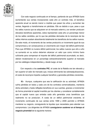23
Con este negocio continuado en el tiempo, partiendo de que AFINSA fuera
aumentando sus ventas incorporando cada año un contrato más, el beneficio
aparente anual va siendo menor a medida que pasan los años y aumentan las
ventas, llegando a transformarse en pérdidas. Ello es debido a que, pese a que
los sellos nuevos que se adquieren en el mercado externo y se venden producen
elevados beneficios aparentes, estos representan cada año un porcentaje menor
de los sellos vendidos, por lo que las pérdidas derivadas de la recompra de los
sellos internos acaban absorbiendo totalmente los beneficios de los sellos nuevos.
De este modo, el incremento de las ventas produciría un incremento igual de sus
compromisos y en consecuencia un crecimiento aún mayor del déficit patrimonial.
Para que AFINSA no tuviera déficit patrimonial, los sellos nuevos que año a año
va sumando en su activo deberían alcanzar un valor que como mínimo fuera
suficiente para compensar el importe del déficit patrimonial acumulado; es decir,
debían revalorizarse en un porcentaje extraordinariamente superior al marcado
por los catálogos independientes y, desde luego, al real.
Con respecto a los contratos PIC, el coste de la filatelia era tan elevado y
tan superior al valor de mercado que, incluso eliminando las sobreadjudicaciones,
el coste de recompra impedía cualquier beneficio y generaba pérdidas crecientes.
III.- Aunque, cualquiera que sea la calificación de su actividad, AFINSA
sufría pérdidas en todos y cada uno de los contratos comercializados, mantenía
dicha actividad y hasta reflejaba beneficios en sus cuentas, gracias a incrementar
de forma piramidal el capital invertido por los clientes y considerar contablemente
que el capital nuevo que entraba cada año generaba unos beneficios que
realmente no se producían. A costa de un déficit patrimonial creciente, el
incremento continuado de sus ventas entre 1998 y 2006 permitió a AFINSA
mantener su negocio, consiguiendo la liquidez que necesitaba para atender sus
compromisos. Los dirigentes de AFINSA consiguieron sostener en el tiempo el
negocio piramidal de la siguiente manera:
 