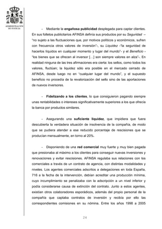 24
- Mediante la engañosa publicidad desplegada para captar clientes.
En sus folletos publicitarios AFINSA definía sus productos por su Seguridad –
“no sujeto a las fluctuaciones que, por motivos políticos y económicos, sufren
con frecuencia otros valores de inversión”-, su Liquidez -“la seguridad de
hacerlos líquidos en cualquier momento y lugar del mundo”- y el Beneficio -
“los bienes que se ofrecen al inversor […] son siempre valores en alza”-. En
realidad ninguna de las tres afirmaciones era cierta: los sellos, como todos los
valores, fluctúan; la liquidez sólo era posible en el mercado cerrado de
AFINSA, desde luego no en “cualquier lugar del mundo”, y el supuesto
beneficio no procedía de la revalorización del sello sino de las aportaciones
de nuevos inversores.
- Fidelizando a los clientes, lo que consiguieron pagando siempre
unas rentabilidades o intereses significativamente superiores a los que ofrecía
la banca por productos similares.
- Asegurando una suficiente liquidez, que impidiera que fuera
descubierta la verdadera situación de insolvencia de la compañía, de modo
que se pudiera atender a ese reducido porcentaje de rescisiones que se
producían mensualmente, en torno al 20%.
- Disponiendo de una red comercial muy fuerte y muy bien pagada
que presionaba al máximo a los clientes para conseguir nuevas inversiones y
renovaciones y evitar rescisiones. AFINSA regulaba sus relaciones con los
comerciales a través de un contrato de agencia, con distintas modalidades y
niveles. Los agentes comerciales adscritos a delegaciones en toda España,
716 a la fecha de la intervención, debían acreditar una producción mínima,
cuyo incumplimiento se penalizaba con la adscripción a un nivel inferior y
podía considerarse causa de extinción del contrato. Junto a estos agentes,
existían otros colaboradores esporádicos, además del propio personal de la
compañía que captaba contratos de inversión y recibía por ello las
correspondientes comisiones en su nómina. Entre los años 1998 a 2005
 