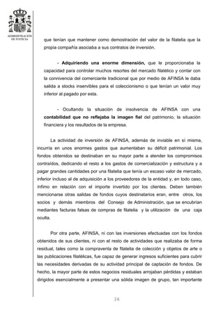26
que tenían que mantener como demostración del valor de la filatelia que la
propia compañía asociaba a sus contratos de inversión.
- Adquiriendo una enorme dimensión, que le proporcionaba la
capacidad para controlar muchos resortes del mercado filatélico y contar con
la connivencia del comerciante tradicional que por medio de AFINSA le daba
salida a stocks inservibles para el coleccionismo o que tenían un valor muy
inferior al pagado por esta.
- Ocultando la situación de insolvencia de AFINSA con una
contabilidad que no reflejaba la imagen fiel del patrimonio, la situación
financiera y los resultados de la empresa.
La actividad de inversión de AFINSA, además de inviable en sí misma,
incurría en unos enormes gastos que aumentaban su déficit patrimonial. Los
fondos obtenidos se destinaban en su mayor parte a atender los compromisos
contraídos, dedicando el resto a los gastos de comercialización y estructura y a
pagar grandes cantidades por una filatelia que tenía un escaso valor de mercado,
inferior incluso al de adquisición a los proveedores de la entidad y, en todo caso,
ínfimo en relación con el importe invertido por los clientes. Deben también
mencionarse otras salidas de fondos cuyos destinatarios eran, entre otros, los
socios y demás miembros del Consejo de Administración, que se encubrían
mediantes facturas falsas de compras de filatelia y la utilización de una caja
oculta.
Por otra parte, AFINSA, ni con las inversiones efectuadas con los fondos
obtenidos de sus clientes, ni con el resto de actividades que realizaba de forma
residual, tales como la compraventa de filatelia de colección y objetos de arte o
las publicaciones filatélicas, fue capaz de generar ingresos suficientes para cubrir
las necesidades derivadas de su actividad principal de captación de fondos. De
hecho, la mayor parte de estos negocios residuales arrojaban pérdidas y estaban
dirigidos esencialmente a presentar una sólida imagen de grupo, tan importante
 