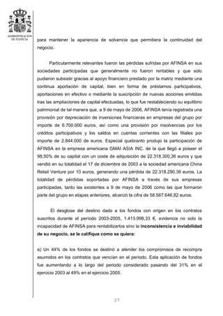 27
para mantener la apariencia de solvencia que permitiera la continuidad del
negocio.
Particularmente relevantes fueron las pérdidas sufridas por AFINSA en sus
sociedades participadas que generalmente no fueron rentables y que solo
pudieron subsistir gracias al apoyo financiero prestado por la matriz mediante una
continua aportación de capital, bien en forma de préstamos participativos,
aportaciones en efectivo o mediante la suscripción de nuevas acciones emitidas
tras las ampliaciones de capital efectuadas, lo que fue restableciendo su equilibrio
patrimonial de tal manera que, a 9 de mayo de 2006, AFINSA tenía registrada una
provisión por depreciación de inversiones financieras en empresas del grupo por
importe de 6.700.000 euros, así como una provisión por insolvencias por los
créditos participativos y los saldos en cuentas corrientes con las filiales por
importe de 2.844.000 de euros. Especial quebranto produjo la participación de
AFINSA en la empresa americana GMAI ASIA INC. de la que llegó a poseer el
98,50% de su capital con un coste de adquisición de 22.318.300,36 euros y que
vendió en su totalidad el 17 de diciembre de 2003 a la sociedad americana China
Retail Venture por 10 euros, generando una pérdida de 22.318.290,36 euros. La
totalidad de pérdidas soportadas por AFINSA a través de sus empresas
participadas, tanto las existentes a 9 de mayo de 2006 como las que formaron
parte del grupo en etapas anteriores, alcanzó la cifra de 58.567.646,82 euros.
El desglose del destino dado a los fondos con origen en los contratos
suscritos durante el período 2003-2005, 1.413.998,33 €, evidencia no solo la
incapacidad de AFINSA para rentabilizarlos sino la inconsistencia e inviabilidad
de su negocio, se le califique como se quiera:
a) Un 44% de los fondos se destinó a atender los compromisos de recompra
asumidos en los contratos que vencían en el periodo. Esta aplicación de fondos
fue aumentando a lo largo del periodo considerado pasando del 31% en el
ejercicio 2003 al 49% en el ejercicio 2005.
 