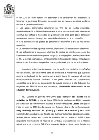 28
b) Un 22% de estos fondos se destinaron a la adquisición de existencias a
terceros y a empresas del grupo, porcentaje que se mantuvo en cifras similares
durante el periodo considerado.
c) Los gastos comerciales requirieron un 10% de los fondos obtenidos,
aumentando de 34 a 68 de millones de euros en el periodo analizado, incremento
contínuo que refleja la necesidad de potenciar esta área para poder conseguir
aumentar el volumen de negocios, base de la subsistencia de la compañía.
d) A la atención de los gastos de personal se destinaron el 5% de los fondos
obtenidos
e) La partida destinada a gastos externos, supuso un 2% de los fondos obtenidos
f) Las aplicaciones a conceptos distintos de gastos se distribuyeron entre las
inversiones financieras en empresas del grupo y a largo plazo, que representaron
el 4%, y a otras operaciones, principalmente de financiación básica, inmovilizado
e inversiones financieras temporales, que supusieron el 14% de las aplicaciones.
Los datos anteriores demuestran que de los fondos captados por AFINSA
de sus clientes, solo una ínfima parte se destinaba a inversiones que pudieran
generar rentabilidad, de tal manera que la única forma de mantener el negocio
económicamente inviable diseñado y de poder atender los compromisos
contraídos era a través de la captación de nuevos clientes y a ello dedicaron los
dirigentes de AFINSA todos sus esfuerzos, plenamente conscientes de su
situación de insolvencia.
IV.- Durante el período 1998-2006 cabe distinguir dos etapas en la
actividad de AFINSA, la que va desde 1998 hasta mediados de 2003, marcada
por la relación de suministro del acusado Francisco Guijarro Lázaro y la que se
inicia en junio de 2003 tras la ruptura con Guijarro Lázaro y la configuración de
Greg Manning Auctions INC (GMAI) y Central de Compras (CdC) como
suministradores exclusivos de filatelia tras culminar la llamada operación Lenape.
Ambas etapas tienen en común la ausencia de un producto filatélico que
respaldara mínimamente el negocio de AFINSA, especialmente en la filatelia
adjudicada a los contratos CIT. En la etapa de Guijarro Lázaro, esta filatelia era
 
