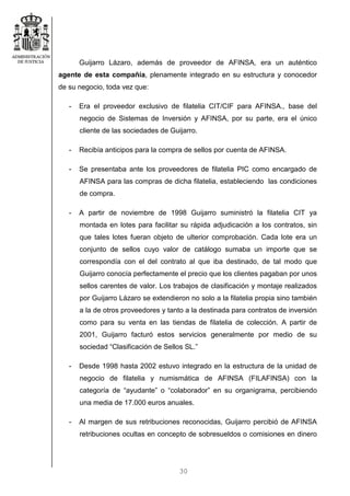 30
Guijarro Lázaro, además de proveedor de AFINSA, era un auténtico
agente de esta compañía, plenamente integrado en su estructura y conocedor
de su negocio, toda vez que:
- Era el proveedor exclusivo de filatelia CIT/CIF para AFINSA., base del
negocio de Sistemas de Inversión y AFINSA, por su parte, era el único
cliente de las sociedades de Guijarro.
- Recibía anticipos para la compra de sellos por cuenta de AFINSA.
- Se presentaba ante los proveedores de filatelia PIC como encargado de
AFINSA para las compras de dicha filatelia, estableciendo las condiciones
de compra.
- A partir de noviembre de 1998 Guijarro suministró la filatelia CIT ya
montada en lotes para facilitar su rápida adjudicación a los contratos, sin
que tales lotes fueran objeto de ulterior comprobación. Cada lote era un
conjunto de sellos cuyo valor de catálogo sumaba un importe que se
correspondía con el del contrato al que iba destinado, de tal modo que
Guijarro conocía perfectamente el precio que los clientes pagaban por unos
sellos carentes de valor. Los trabajos de clasificación y montaje realizados
por Guijarro Lázaro se extendieron no solo a la filatelia propia sino también
a la de otros proveedores y tanto a la destinada para contratos de inversión
como para su venta en las tiendas de filatelia de colección. A partir de
2001, Guijarro facturó estos servicios generalmente por medio de su
sociedad “Clasificación de Sellos SL.”
- Desde 1998 hasta 2002 estuvo integrado en la estructura de la unidad de
negocio de filatelia y numismática de AFINSA (FILAFINSA) con la
categoría de “ayudante” o “colaborador” en su organigrama, percibiendo
una media de 17.000 euros anuales.
- Al margen de sus retribuciones reconocidas, Guijarro percibió de AFINSA
retribuciones ocultas en concepto de sobresueldos o comisiones en dinero
 