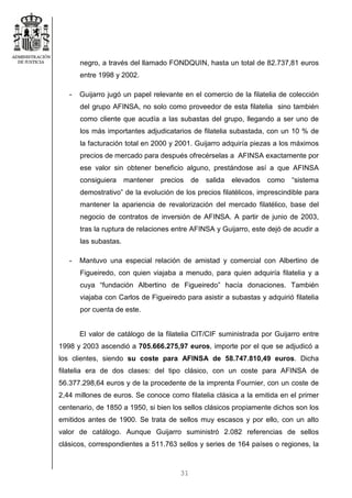 31
negro, a través del llamado FONDQUIN, hasta un total de 82.737,81 euros
entre 1998 y 2002.
- Guijarro jugó un papel relevante en el comercio de la filatelia de colección
del grupo AFINSA, no solo como proveedor de esta filatelia sino también
como cliente que acudía a las subastas del grupo, llegando a ser uno de
los más importantes adjudicatarios de filatelia subastada, con un 10 % de
la facturación total en 2000 y 2001. Guijarro adquiría piezas a los máximos
precios de mercado para después ofrecérselas a AFINSA exactamente por
ese valor sin obtener beneficio alguno, prestándose así a que AFINSA
consiguiera mantener precios de salida elevados como “sistema
demostrativo” de la evolución de los precios filatélicos, imprescindible para
mantener la apariencia de revalorización del mercado filatélico, base del
negocio de contratos de inversión de AFINSA. A partir de junio de 2003,
tras la ruptura de relaciones entre AFINSA y Guijarro, este dejó de acudir a
las subastas.
- Mantuvo una especial relación de amistad y comercial con Albertino de
Figueiredo, con quien viajaba a menudo, para quien adquiría filatelia y a
cuya “fundación Albertino de Figueiredo” hacía donaciones. También
viajaba con Carlos de Figueiredo para asistir a subastas y adquirió filatelia
por cuenta de este.
El valor de catálogo de la filatelia CIT/CIF suministrada por Guijarro entre
1998 y 2003 ascendió a 705.666.275,97 euros, importe por el que se adjudicó a
los clientes, siendo su coste para AFINSA de 58.747.810,49 euros. Dicha
filatelia era de dos clases: del tipo clásico, con un coste para AFINSA de
56.377.298,64 euros y de la procedente de la imprenta Fournier, con un coste de
2,44 millones de euros. Se conoce como filatelia clásica a la emitida en el primer
centenario, de 1850 a 1950, si bien los sellos clásicos propiamente dichos son los
emitidos antes de 1900. Se trata de sellos muy escasos y por ello, con un alto
valor de catálogo. Aunque Guijarro suministró 2.082 referencias de sellos
clásicos, correspondientes a 511.763 sellos y series de 164 países o regiones, la
 