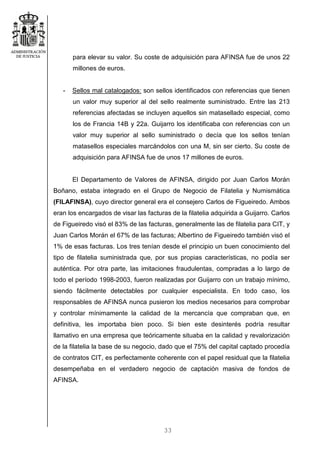 33
para elevar su valor. Su coste de adquisición para AFINSA fue de unos 22
millones de euros.
- Sellos mal catalogados: son sellos identificados con referencias que tienen
un valor muy superior al del sello realmente suministrado. Entre las 213
referencias afectadas se incluyen aquellos sin matasellado especial, como
los de Francia 14B y 22a. Guijarro los identificaba con referencias con un
valor muy superior al sello suministrado o decía que los sellos tenían
matasellos especiales marcándolos con una M, sin ser cierto. Su coste de
adquisición para AFINSA fue de unos 17 millones de euros.
El Departamento de Valores de AFINSA, dirigido por Juan Carlos Morán
Boñano, estaba integrado en el Grupo de Negocio de Filatelia y Numismática
(FILAFINSA), cuyo director general era el consejero Carlos de Figueiredo. Ambos
eran los encargados de visar las facturas de la filatelia adquirida a Guijarro. Carlos
de Figueiredo visó el 83% de las facturas, generalmente las de filatelia para CIT, y
Juan Carlos Morán el 67% de las facturas; Albertino de Figueiredo también visó el
1% de esas facturas. Los tres tenían desde el principio un buen conocimiento del
tipo de filatelia suministrada que, por sus propias características, no podía ser
auténtica. Por otra parte, las imitaciones fraudulentas, compradas a lo largo de
todo el período 1998-2003, fueron realizadas por Guijarro con un trabajo mínimo,
siendo fácilmente detectables por cualquier especialista. En todo caso, los
responsables de AFINSA nunca pusieron los medios necesarios para comprobar
y controlar mínimamente la calidad de la mercancía que compraban que, en
definitiva, les importaba bien poco. Si bien este desinterés podría resultar
llamativo en una empresa que teóricamente situaba en la calidad y revalorización
de la filatelia la base de su negocio, dado que el 75% del capital captado procedía
de contratos CIT, es perfectamente coherente con el papel residual que la filatelia
desempeñaba en el verdadero negocio de captación masiva de fondos de
AFINSA.
 