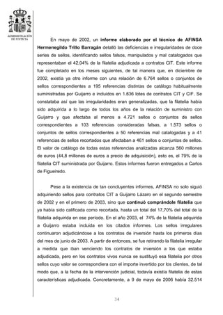 34
En mayo de 2002, un informe elaborado por el técnico de AFINSA
Hermenegildo Trillo Barragán detalló las deficiencias e irregularidades de doce
series de sellos, identificando sellos falsos, manipulados y mal catalogados que
representaban el 42,04% de la filatelia adjudicada a contratos CIT. Este informe
fue completado en los meses siguientes, de tal manera que, en diciembre de
2002, existía ya otro informe con una relación de 6.764 sellos o conjuntos de
sellos correspondientes a 195 referencias distintas de catálogo habitualmente
suministradas por Guijarro e incluidos en 1.836 lotes de contratos CIT y CIF. Se
constataba así que las irregularidades eran generalizadas, que la filatelia había
sido adquirida a lo largo de todos los años de la relación de suministro con
Guijarro y que afectaba al menos a 4.721 sellos o conjuntos de sellos
correspondientes a 103 referencias consideradas falsas, a 1.573 sellos o
conjuntos de sellos correspondientes a 50 referencias mal catalogadas y a 41
referencias de sellos recortados que afectaban a 461 sellos o conjuntos de sellos.
El valor de catálogo de todas estas referencias analizadas alcanza 560 millones
de euros (44,8 millones de euros a precio de adquisición), esto es, el 79% de la
filatelia CIT suministrada por Guijarro. Estos informes fueron entregados a Carlos
de Figueiredo.
Pese a la existencia de tan concluyentes informes, AFINSA no solo siguió
adquiriendo sellos para contratos CIT a Guijarro Lázaro en el segundo semestre
de 2002 y en el primero de 2003, sino que continuó comprándole filatelia que
ya había sido calificada como recortada, hasta un total del 17,70% del total de la
filatelia adquirida en ese período. En el año 2003, el 74% de la filatelia adquirida
a Guijarro estaba incluida en los citados informes. Los sellos irregulares
continuaron adjudicándose a los contratos de inversión hasta los primeros días
del mes de junio de 2003. A partir de entonces, se fue retirando la filatelia irregular
a medida que iban venciendo los contratos de inversión a los que estaba
adjudicada, pero en los contratos vivos nunca se sustituyó esa filatelia por otros
sellos cuyo valor se correspondiera con el importe invertido por los clientes, de tal
modo que, a la fecha de la intervención judicial, todavía existía filatelia de estas
características adjudicada. Concretamente, a 9 de mayo de 2006 había 32.514
 