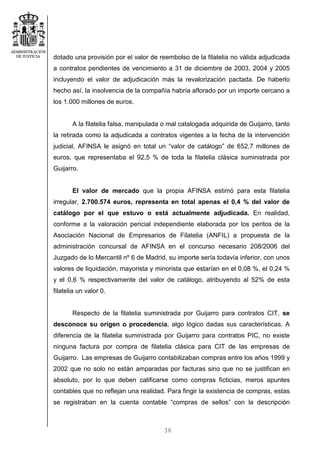 36
dotado una provisión por el valor de reembolso de la filatelia no válida adjudicada
a contratos pendientes de vencimiento a 31 de diciembre de 2003, 2004 y 2005
incluyendo el valor de adjudicación más la revalorización pactada. De haberlo
hecho así, la insolvencia de la compañía habría aflorado por un importe cercano a
los 1.000 millones de euros.
A la filatelia falsa, manipulada o mal catalogada adquirida de Guijarro, tanto
la retirada como la adjudicada a contratos vigentes a la fecha de la intervención
judicial, AFINSA le asignó en total un “valor de catálogo” de 652,7 millones de
euros, que representaba el 92,5 % de toda la filatelia clásica suministrada por
Guijarro.
El valor de mercado que la propia AFINSA estimó para esta filatelia
irregular, 2.700.574 euros, representa en total apenas el 0,4 % del valor de
catálogo por el que estuvo o está actualmente adjudicada. En realidad,
conforme a la valoración pericial independiente elaborada por los peritos de la
Asociación Nacional de Empresarios de Filatelia (ANFIL) a propuesta de la
administración concursal de AFINSA en el concurso necesario 208/2006 del
Juzgado de lo Mercantil nº 6 de Madrid, su importe sería todavía inferior, con unos
valores de liquidación, mayorista y minorista que estarían en el 0,08 %, el 0,24 %
y el 0,6 % respectivamente del valor de catálogo, atribuyendo al 52% de esta
filatelia un valor 0.
Respecto de la filatelia suministrada por Guijarro para contratos CIT, se
desconoce su origen o procedencia, algo lógico dadas sus características. A
diferencia de la filatelia suministrada por Guijarro para contratos PIC, no existe
ninguna factura por compra de filatelia clásica para CIT de las empresas de
Guijarro. Las empresas de Guijarro contabilizaban compras entre los años 1999 y
2002 que no solo no están amparadas por facturas sino que no se justifican en
absoluto, por lo que deben calificarse como compras ficticias, meros apuntes
contables que no reflejan una realidad. Para fingir la existencia de compras, estas
se registraban en la cuenta contable “compras de sellos” con la descripción
 