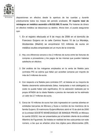 38
disposiciones en efectivo desde la apertura de las cuentas y durante
prácticamente todos los meses del periodo analizado. El importe total de
reintegros en metálico ascendió a 69.532.586,13 euros. Por tratarse de dinero
en efectivo metálico se desconoce su destino. Ahora bien, sí puede asegurarse
que:
1. En el registro efectuado el 9 de mayo de 2006 en el domicilio de
Francisco Guijarro en la calle Camino Nuevo 10 de La Moraleja,
Alcobendas (Madrid) se encontraron 9,5 millones de euros en
metálico ocultos empotrados en un muro de la vivienda.
2. Hay una diferencia cercana a los 2 millones de euros entre las facturas de
compras a proveedores y los pagos de las mismas que pueden haberse
satisfecho en efectivo.
3. Del análisis de los márgenes empleados en la venta de filatelia para
contratos PIC se estima que faltan por acreditar compras por importe de
más de 5 millones de euros.
4. Con respecto a la filatelia para contratos CIT, al tratarse en su mayoría de
filatelia claramente sobrevalorada (falsa, manipulada o mal catalogada) su
coste no puede haber sido significativo. En la valoración realizada por la
propia AFINSA de la citada filatelia a precios de mercado se ha estimado
un valor de 2,7 millones de euros.
5. Cerca de 10 millones de euros han sido ingresados en cuentas abiertas en
entidades bancarias de Mónaco y Suiza a nombre de los miembros de la
familia Guijarro. El matrimonio Guijarro/Montoro abrió el 10 de abril de 2000
en la entidad SOCIÉTÉ MONÉGASQUE DE BANQUE PRIVÉE en Mónaco
la cuenta 203232, tras ser presentados por el también cliente de la entidad
Albertino de Figueiredo. Se trataba en realidad de tres subcuentas con este
número, a las que se añadían otros tres dígitos para diferenciarlas (209,
 