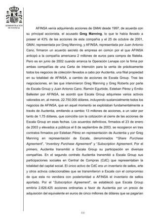 44
AFINSA venía adquiriendo acciones de GMAI desde 1997, de acuerdo con
su principal accionista, el acusado Greg Manning, lo que le había llevado a
poseer el 43% de las acciones de esta compañía y el 25 de octubre de 2001,
GMAI, representada por Greg Manning, y AFINSA, representada por Juan Antonio
Cano, firmaron un acuerdo secreto de empresa en común por el que AFINSA
anticipó a la compañía americana 2 millones de euros para compra de filatelia.
Pero es en junio de 2002 cuando arranca la Operación Lenape con la firma por
ambas compañías de una Carta de Intención para la venta de prácticamente
todos los negocios de colección llevados a cabo por Auctentia, una filial propiedad
en su totalidad de AFINSA, a cambio de acciones de Escala Group. Tras las
negociaciones, en las que intervinieron Greg Manning y Greg Roberts por parte
de Escala Group y Juan Antonio Cano, Ramón Egurbide, Esteban Pérez y Emilio
Ballester por AFINSA, se acordó que Escala Group adquiriese varios activos
valorados en, al menos, 22.750.000 dólares, incluyendo sustancialmente todos los
negocios de AFINSA, que en aquel momento se explotaban fundamentalmente a
través de Auctentia, emitiendo a cambio 13 millones de acciones, a un valor por
tanto de 1,75 dólares, que coincidía con la cotización al cierre de las acciones de
Escala Group en esas fechas. Los acuerdos definitivos, firmados el 23 de enero
de 2003 y elevados a públicos el 8 de septiembre de 2003, se recogieron en tres
contratos firmados por Esteban Pérez en representación de Auctentia y por Greg
Manning en representación de Escala, denominados “Share Purchase
Agreement”, “Inventory Purchase Agreement” y “Subscription Agreement. Por el
primero, Auctentia transmitió a Escala Group su participación en diversas
compañías. En el segundo contrato Auctentia transmitió a Escala Group sus
participaciones sociales en Central de Compras (CdC) que representaban la
totalidad del capital social. El único activo de CdC era un inventario de sellos, arte
y otros activos coleccionables que se transmitieron a Escala con el compromiso
de que esta no vendiera con posterioridad a AFINSA el inventario de sellos
aportado. Por el “Subscription Agreement”, se estableció que Escala Group
emitiría 2.826.425 acciones ordinarias a favor de Auctentia por un precio de
adquisición del equivalente en euros de cinco millones de dólares que se pagarían
 