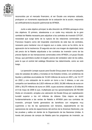 46
reconocidos por el mercado financiero, al ser Escala una empresa cotizada,
produjeron un incremento espectacular de la cotización de la acción, mejorando
así artificialmente la situación patrimonial de AFINSA.
Junto a este objetivo principal, la alta dirección de AFINSA perseguía otros
dos objetivos. El primero, abastecerse a un coste muy reducido de la gran
cantidad de filatelia necesaria para adjudicar a los contratos de inversión CIT/CIF,
necesidad que surge tanto de la ruptura de las relaciones comerciales con
Francisco Guijarro como del imparable crecimiento de este tipo de contratos,
necesario para mantener vivo el negocio aun a costa, como se ha dicho, de la
agravación de la insolvencia. El segundo era dar una imagen de objetividad, tanto
del precio de la filatelia adjudicada a los contratos de inversión como de los
precios fijados en las transacciones comerciales entre AFINSA y el grupo Escala
Group, que permitiera ocultar el engaño acerca del verdadero valor de los sellos,
para lo que el control del catálogo Brookman fue determinante, como se verá
luego.
La operación Lenape supuso para Escala Group pasar de ser una pequeña
casa de subastas de sellos y monedas en los Estados Unidos, con problemas de
liquidez y pérdidas acumuladas de 16,323 millones de euros en 2001 y de 13,177
en 2002 y una cotización de la acción en torno a los 2 dólares, a ser una
compañía con beneficios de 2,823 millones en 2003, 29,366 millones de euros en
2004 y 38,275 millones de euros en 2005, cuyas acciones cotizaban a 32 dólares
el 8 de mayo de 2006 lo que, multiplicado por los aproximadamente 28.750.000
títulos en circulación, arrojaba una valoración de Escala Group por capitalización
bursátil superior a los mil millones de dólares. Esta mejora se debió
fundamentalmente a las ventas de filatelia a AFINSA para sus contratos de
inversión, principal fuente generadora de beneficios con márgenes muy
superiores a los de las operaciones con terceros, especialmente en las
operaciones de venta de especímenes del archivo de la American Banknote y de
las pruebas y sellos sin dentar de la Organización de las Naciones Unidas. A
través del proceso de compra de filatelia para los programas de inversión, se
 