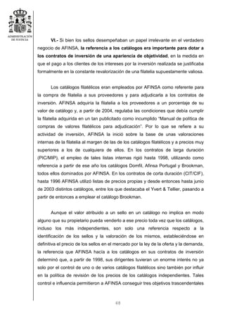 48
VI.- Si bien los sellos desempeñaban un papel irrelevante en el verdadero
negocio de AFINSA, la referencia a los catálogos era importante para dotar a
los contratos de inversión de una apariencia de objetividad, en la medida en
que el pago a los clientes de los intereses por la inversión realizada se justificaba
formalmente en la constante revalorización de una filatelia supuestamente valiosa.
Los catálogos filatélicos eran empleados por AFINSA como referente para
la compra de filatelia a sus proveedores y para adjudicarla a los contratos de
inversión. AFINSA adquiría la filatelia a los proveedores a un porcentaje de su
valor de catálogo y, a partir de 2004, regulaba las condiciones que debía cumplir
la filatelia adquirida en un tan publicitado como incumplido “Manual de política de
compras de valores filatélicos para adjudicación”. Por lo que se refiere a su
actividad de inversión, AFINSA la inició sobre la base de unas valoraciones
internas de la filatelia al margen de las de los catálogos filatélicos y a precios muy
superiores a los de cualquiera de ellos. En los contratos de larga duración
(PIC/MIP), el empleo de tales listas internas rigió hasta 1998, utilizando como
referencia a partir de ese año los catálogos Domfil, Afinsa Portugal y Brookman,
todos ellos dominados por AFINSA. En los contratos de corta duración (CIT/CIF),
hasta 1996 AFINSA utilizó listas de precios propias y desde entonces hasta junio
de 2003 distintos catálogos, entre los que destacaba el Yvert & Tellier, pasando a
partir de entonces a emplear el catálogo Brookman.
Aunque el valor atribuido a un sello en un catálogo no implica en modo
alguno que su propietario pueda venderlo a ese precio toda vez que los catálogos,
incluso los más independientes, son solo una referencia respecto a la
identificación de los sellos y la valoración de los mismos, estableciéndose en
definitiva el precio de los sellos en el mercado por la ley de la oferta y la demanda,
la referencia que AFINSA hacía a los catálogos en sus contratos de inversión
determinó que, a partir de 1998, sus dirigentes tuvieran un enorme interés no ya
solo por el control de uno o de varios catálogos filatélicos sino también por influir
en la política de revisión de los precios de los catálogos independientes. Tales
control e influencia permitieron a AFINSA conseguir tres objetivos trascendentales
 