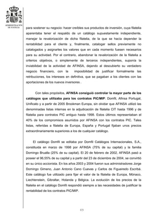 49
para sostener su negocio: hacer creíbles sus productos de inversión, cuya filatelia
aparentaba tener el respaldo de un catálogo supuestamente independiente,
manejar la revalorización de dicha filatelia, de la que se hacía depender la
rentabilidad para el cliente y, finalmente, catalogar sellos previamente no
catalogados y asignarles los valores que en cada momento fuesen necesarios
para su actividad. Por el contrario, abandonar la revalorización de la filatelia a
criterios objetivos, o simplemente de terceros independientes, suponía la
inviabilidad de la actividad de AFINSA, dejando al descubierto su verdadero
negocio financiero, con la imposibilidad de justificar formalmente las
retribuciones, los intereses en definitiva, que se pagaban a los clientes con las
aportaciones de los nuevos inversores .
Con tales propósitos, AFINSA consiguió controlar la mayor parte de los
catálogos que utilizaba para los contratos PIC/MIP: Domfil, Afinsa Portugal,
Unificato y a partir de 2005 Brookman Europa, sin olvidar que AFINSA utilizó las
denominadas listas internas en la adjudicación de filatelia CIT hasta 1996 y de
filatelia para contratos PIC antiguo hasta 1998. Estos últimos representaban el
40% de los compromisos asumidos por AFINSA con los contratos PIC. Tales
listas, referidas a filatelia de Europa, España y Portugal fijaban unos precios
extraordinariamente superiores a los de cualquier catálogo.
El catálogo Domfil se editaba por Domfil Catálogos Internacionales, S.A.,
constituida en marzo de 1998 por AFINSA (75% de su capital) y la familia
Domingo Brualla (25% de su capital). El 20 de febrero de 2002, AFINSA pasó a
poseer el 96,55% de su capital y a partir del 23 de diciembre de 2004, se convirtió
en su único accionista. En los años 2003 y 2004 fueron sus administradores Jorge
Domingo Gimeno, Juan Antonio Cano Cuevas y Carlos de Figueiredo Escribá.
Este catálogo fue utilizado para fijar el valor de la filatelia de Europa, Mónaco,
Liechtenstein, Gibraltar, Holanda y Bélgica. La evolución de los precios de la
filatelia en el catálogo Domfil respondió siempre a las necesidades de justificar la
rentabilidad de los contratos PIC/MIP.
 