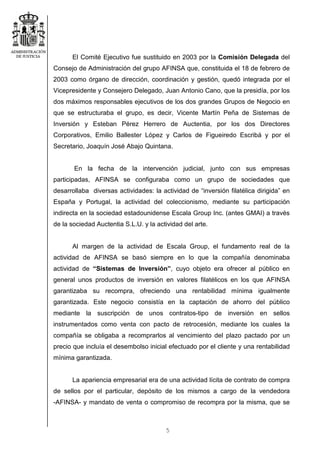 5
El Comité Ejecutivo fue sustituido en 2003 por la Comisión Delegada del
Consejo de Administración del grupo AFINSA que, constituida el 18 de febrero de
2003 como órgano de dirección, coordinación y gestión, quedó integrada por el
Vicepresidente y Consejero Delegado, Juan Antonio Cano, que la presidía, por los
dos máximos responsables ejecutivos de los dos grandes Grupos de Negocio en
que se estructuraba el grupo, es decir, Vicente Martín Peña de Sistemas de
Inversión y Esteban Pérez Herrero de Auctentia, por los dos Directores
Corporativos, Emilio Ballester López y Carlos de Figueiredo Escribá y por el
Secretario, Joaquín José Abajo Quintana.
En la fecha de la intervención judicial, junto con sus empresas
participadas, AFINSA se configuraba como un grupo de sociedades que
desarrollaba diversas actividades: la actividad de “inversión filatélica dirigida” en
España y Portugal, la actividad del coleccionismo, mediante su participación
indirecta en la sociedad estadounidense Escala Group Inc. (antes GMAI) a través
de la sociedad Auctentia S.L.U. y la actividad del arte.
Al margen de la actividad de Escala Group, el fundamento real de la
actividad de AFINSA se basó siempre en lo que la compañía denominaba
actividad de “Sistemas de Inversión”, cuyo objeto era ofrecer al público en
general unos productos de inversión en valores filatélicos en los que AFINSA
garantizaba su recompra, ofreciendo una rentabilidad mínima igualmente
garantizada. Este negocio consistía en la captación de ahorro del público
mediante la suscripción de unos contratos-tipo de inversión en sellos
instrumentados como venta con pacto de retrocesión, mediante los cuales la
compañía se obligaba a recomprarlos al vencimiento del plazo pactado por un
precio que incluía el desembolso inicial efectuado por el cliente y una rentabilidad
mínima garantizada.
La apariencia empresarial era de una actividad lícita de contrato de compra
de sellos por el particular, depósito de los mismos a cargo de la vendedora
-AFINSA- y mandato de venta o compromiso de recompra por la misma, que se
 
