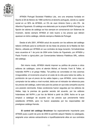 50
AFINSA Portugal Sociedad Filatélica Lda., era una empresa fundada en
Oporto el 26 de febrero de 1988 conforme al derecho portugués, siendo su capital
social en un 90% de AFINSA, un 5% de Juan Antonio Cano y otro 5% de
Albertino Figueiredo. El catálogo era elaborado por la propia AFINSA Portugal y la
fijación de valores de catálogo se hizo siempre en consonancia con Sistemas de
Inversión, dando siempre AFINSA el visto bueno a los precios que debían
aparecer en dicho catálogo, referido siempre a filatelia de Portugal.
Desde el año 2001, AFINSA actuó de acuerdo con los editores del catálogo
italiano Unificato para la confección de las listas de precios de la filatelia de San
Marino, utilizada por AFINSA en sus contratos de larga duración, formalizándose
esos acuerdos el 1 de junio de 2004 entre Carlos de Figueiredo, por AFINSA y
Paolo Frontini e IginoLottini, por Comerciantes Italianos Filatélicos SRL, editora
del catálogo.
Del mismo modo, AFINSA intentó imponer su política de precios a otros
editores de catálogos, como el alemán Michel, el francés Yvert & Tellier, el
holandés NVPH o el griego Hellas. Tal política se concretaba en tres axiomas
innegociables: el incremento anual en el coste de la vida para todos los sellos, la
prohibición de que el precio de los sellos bajara y que AFINSA, como máximo
comprador de los sellos a nivel mundial, debía ser el indicador de referencia para
los precios del catálogo, sobre todo para los países en que esta compañía asumía
una posición dominante. Estas condiciones fueron seguidas por los editores de
Hellas, bajo la premisa de guardar secreto del acuerdo, por los editores
holandeses del NVPH y por los de Michel a partir de 2004, fecha en la que
empezó a catalogar de acuerdo con los precios que previamente había
establecido AFINSA, pero no fueron aceptadas por los responsables del
prestigioso catálogo francés.
El control del catálogo Brookman fue especialmente importante para
AFINSA pues a partir de junio de 2003 le permitió adquirir filatelia no catalogada,
asignarle unos valores extraordinaria e injustificadamente altos en sus contratos
 