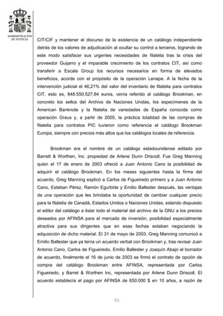 51
CIT/CIF y mantener el discurso de la existencia de un catálogo independiente
detrás de los valores de adjudicación al ocultar su control a terceros, logrando de
este modo satisfacer sus urgentes necesidades de filatelia tras la crisis del
proveedor Guijarro y el imparable crecimiento de los contratos CIT, así como
transferir a Escala Group los recursos necesarios en forma de elevados
beneficios, acorde con el propósito de la operación Lenape. A la fecha de la
intervención judicial el 46,21% del valor del inventario de filatelia para contratos
CIT, esto es, 848.550.527,84 euros, venía referido al catálogo Brookman, en
concreto los sellos del Archivo de Naciones Unidas, los especímenes de la
American Banknote y la filatelia de variedades de España conocida como
operación Graus y, a partir de 2005, la práctica totalidad de las compras de
filatelia para contratos PIC tuvieron como referencia el catálogo Brookman
Europa, siempre con precios más altos que los catálogos locales de referencia.
Brookman era el nombre de un catálogo estadounidense editado por
Barrett & Worthen, Inc. propiedad de Arlene Dunn Driscoll. Fue Greg Manning
quien el 17 de enero de 2003 ofreció a Juan Antonio Cano la posibilidad de
adquirir el catálogo Brookman. En los meses siguientes hasta la firma del
acuerdo, Greg Manning explicó a Carlos de Figueiredo primero y a Juan Antonio
Cano, Esteban Pérez, Ramón Egurbide y Emilio Ballester después, las ventajas
de una operación que les brindaba la oportunidad de cambiar cualquier precio
para la filatelia de Canadá, Estados Unidos o Naciones Unidas, estando dispuesto
el editor del catálogo a listar todo el material del archivo de la ONU a los precios
deseados por AFINSA para el mercado de inversión, posibilidad especialmente
atractiva para sus dirigentes que en esas fechas estaban negociando la
adquisición de dicho material. El 31 de mayo de 2003, Greg Manning comunicó a
Emilio Ballester que ya tenía un acuerdo verbal con Brookman y, tras revisar Juan
Antonio Cano, Carlos de Figueiredo, Emilio Ballester y Joaquín Abajo el borrador
de acuerdo, finalmente el 16 de junio de 2003 se firmó el contrato de opción de
compra del catálogo Brookman entre AFINSA, representada por Carlos
Figueiredo, y Barret & Worthen Inc, representada por Arlene Dunn Driscoll. El
acuerdo establecía el pago por AFINSA de 650.000 $ en 10 años, a razón de
 