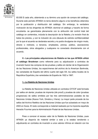 52
65.000 $ cada año, obteniendo a su término una opción de compra del catálogo.
Durante este período AFINSA no tenía derecho alguno a los beneficios obtenidos
por la publicación y distribución del catálogo. Sin embargo, la verdadera
motivación de los dirigentes de AFINSA -dominar el catálogo y hacerlo de forma
encubierta- se garantizaba plenamente con la atribución del control total del
catálogo en contenidos, incluida la descripción de la filatelia y la revisión final de
todos los precios, y con la inclusión de una cláusula de estricta confidencialidad
por la que el acuerdo se declaraba secreto y no podía divulgarse de ningún modo,
directo o indirecto, a terceros, empleados, prensa, público, asociaciones
profesionales, otros abogados y cualquiera no conectado directamente con el
acuerdo.
V.- Las principales adquisiciones de filatelia en las que AFINSA utilizó
el catálogo Brookman como referente para su adjudicación a contratos de
inversión fueron las compras de las pruebas y sellos sin dentar de la Organización
de las Naciones Unidas, los especímenes del archivo de la American Banknote,
las variedades de España del último cuarto del siglo XX, los sellos locales de la
República Española y las variedades de España de 1922 a 1967.
1.- La filatelia de Naciones Unidas
La filatelia de Naciones Unidas utilizada en contratos CIT/CIF está formada
por sellos sin dentar, pruebas de imprenta (die proof) y pruebas de color (pruebas
progresivas) de sellos emitidos por las tres administraciones postales de las
Naciones Unidas (Nueva York, Ginebra y Viena). La mayor parte procede de los
sellos del Archivo filatélico de las Naciones Unidas que fue subastado en mayo de
2003 en Suiza. El resto corresponde a material realizado por la imprenta española
Heraclio Fournier para la Administración Postal de las Naciones Unidas.
Pese a conocer el escaso valor de la filatelia de Naciones Unidas, pues
AFINSA ya disponía de material similar a este y lo estaba vendiendo o
adjudicando en contratos de inversión a unos valores ínfimos en relación con los
 