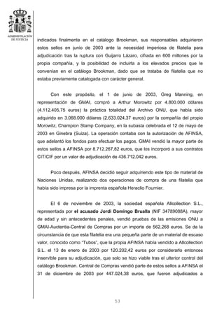 53
indicados finalmente en el catálogo Brookman, sus responsables adquirieron
estos sellos en junio de 2003 ante la necesidad imperiosa de filatelia para
adjudicación tras la ruptura con Guijarro Lázaro, cifrada en 600 millones por la
propia compañía, y la posibilidad de incluirla a los elevados precios que le
convenían en el catálogo Brookman, dado que se trataba de filatelia que no
estaba previamente catalogada con carácter general.
Con este propósito, el 1 de junio de 2003, Greg Manning, en
representación de GMAI, compró a Arthur Morowitz por 4.800.000 dólares
(4.112.405,75 euros) la práctica totalidad del Archivo ONU, que había sido
adquirido en 3.068.000 dólares (2.633.024,37 euros) por la compañía del propio
Morowitz, Champion Stamp Company, en la subasta celebrada el 12 de mayo de
2003 en Ginebra (Suiza). La operación contaba con la autorización de AFINSA,
que adelantó los fondos para efectuar los pagos. GMAI vendió la mayor parte de
estos sellos a AFINSA por 8.712.267,82 euros, que los incorporó a sus contratos
CIT/CIF por un valor de adjudicación de 436.712.042 euros.
Poco después, AFINSA decidió seguir adquiriendo este tipo de material de
Naciones Unidas, realizando dos operaciones de compra de una filatelia que
había sido impresa por la imprenta española Heraclio Fournier.
El 6 de noviembre de 2003, la sociedad española Allcollection S.L.,
representada por el acusado Jordi Domingo Brualla (NIF 34789088A), mayor
de edad y sin antecedentes penales, vendió pruebas de las emisiones ONU a
GMAI-Auctentia-Central de Compras por un importe de 562.268 euros. Se da la
circunstancia de que esta filatelia era una pequeña parte de un material de escaso
valor, conocido como “Tubos”, que la propia AFINSA había vendido a Allcollection
S.L. el 13 de enero de 2003 por 120.202,42 euros por considerarlo entonces
inservible para su adjudicación, que solo se hizo viable tras el ulterior control del
catálogo Brookman. Central de Compras vendió parte de estos sellos a AFINSA el
31 de diciembre de 2003 por 447.024,38 euros, que fueron adjudicados a
 