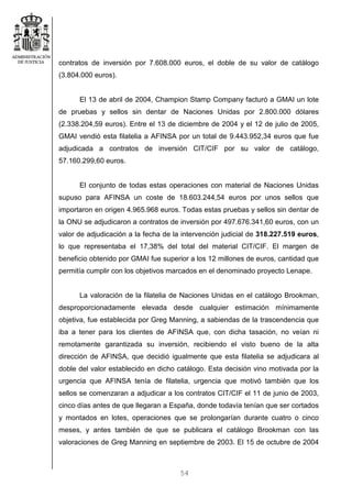 54
contratos de inversión por 7.608.000 euros, el doble de su valor de catálogo
(3.804.000 euros).
El 13 de abril de 2004, Champion Stamp Company facturó a GMAI un lote
de pruebas y sellos sin dentar de Naciones Unidas por 2.800.000 dólares
(2.338.204,59 euros). Entre el 13 de diciembre de 2004 y el 12 de julio de 2005,
GMAI vendió esta filatelia a AFINSA por un total de 9.443.952,34 euros que fue
adjudicada a contratos de inversión CIT/CIF por su valor de catálogo,
57.160.299,60 euros.
El conjunto de todas estas operaciones con material de Naciones Unidas
supuso para AFINSA un coste de 18.603.244,54 euros por unos sellos que
importaron en origen 4.965.968 euros. Todas estas pruebas y sellos sin dentar de
la ONU se adjudicaron a contratos de inversión por 497.676.341,60 euros, con un
valor de adjudicación a la fecha de la intervención judicial de 318.227.519 euros,
lo que representaba el 17,38% del total del material CIT/CIF. El margen de
beneficio obtenido por GMAI fue superior a los 12 millones de euros, cantidad que
permitía cumplir con los objetivos marcados en el denominado proyecto Lenape.
La valoración de la filatelia de Naciones Unidas en el catálogo Brookman,
desproporcionadamente elevada desde cualquier estimación mínimamente
objetiva, fue establecida por Greg Manning, a sabiendas de la trascendencia que
iba a tener para los clientes de AFINSA que, con dicha tasación, no veían ni
remotamente garantizada su inversión, recibiendo el visto bueno de la alta
dirección de AFINSA, que decidió igualmente que esta filatelia se adjudicara al
doble del valor establecido en dicho catálogo. Esta decisión vino motivada por la
urgencia que AFINSA tenía de filatelia, urgencia que motivó también que los
sellos se comenzaran a adjudicar a los contratos CIT/CIF el 11 de junio de 2003,
cinco días antes de que llegaran a España, donde todavía tenían que ser cortados
y montados en lotes, operaciones que se prolongarían durante cuatro o cinco
meses, y antes también de que se publicara el catálogo Brookman con las
valoraciones de Greg Manning en septiembre de 2003. El 15 de octubre de 2004
 