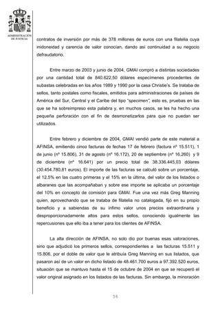 56
contratos de inversión por más de 378 millones de euros con una filatelia cuya
inidoneidad y carencia de valor conocían, dando así continuidad a su negocio
defraudatorio.
Entre marzo de 2003 y junio de 2004, GMAI compró a distintas sociedades
por una cantidad total de 840.622,50 dólares especímenes procedentes de
subastas celebradas en los años 1989 y 1990 por la casa Christie’s. Se trataba de
sellos, tanto postales como fiscales, emitidos para administraciones de países de
América del Sur, Central y el Caribe del tipo “specimen”, esto es, pruebas en las
que se ha sobreimpreso esta palabra y, en muchos casos, se les ha hecho una
pequeña perforación con el fin de desmonetizarlos para que no puedan ser
utilizados.
Entre febrero y diciembre de 2004, GMAI vendió parte de este material a
AFINSA, emitiendo cinco facturas de fechas 17 de febrero (factura nº 15.511), 1
de junio (nº 15.806), 31 de agosto (nº 16.172), 20 de septiembre (nº 16.260) y 9
de diciembre (nº 16.641) por un precio total de 38.336.445,03 dólares
(30.454.780,81 euros). El importe de las facturas se calculó sobre un porcentaje,
el 12,5% en las cuatro primeras y el 15% en la última, del valor de los listados o
albaranes que las acompañaban y sobre ese importe se aplicaba un porcentaje
del 10% en concepto de comisión para GMAI. Fue una vez más Greg Manning
quien, aprovechando que se trataba de filatelia no catalogada, fijó en su propio
beneficio y a sabiendas de su ínfimo valor unos precios extraordinaria y
desproporcionadamente altos para estos sellos, conociendo igualmente las
repercusiones que ello iba a tener para los clientes de AFINSA.
La alta dirección de AFINSA, no solo dio por buenas esas valoraciones,
sino que adjudicó los primeros sellos, correspondientes a las facturas 15.511 y
15.806, por el doble de valor que le atribuía Greg Manning en sus listados, que
pasaron así de un valor en dicho listado de 48.461.700 euros a 97.392.520 euros,
situación que se mantuvo hasta el 15 de octubre de 2004 en que se recuperó el
valor original asignado en los listados de las facturas. Sin embargo, la minoración
 