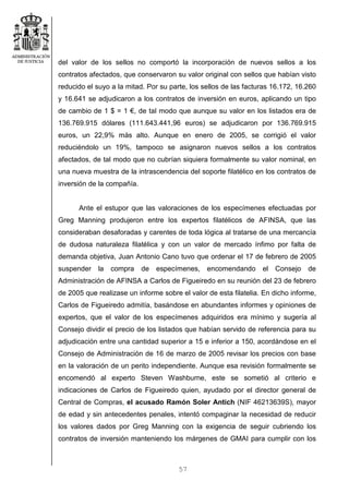 57
del valor de los sellos no comportó la incorporación de nuevos sellos a los
contratos afectados, que conservaron su valor original con sellos que habían visto
reducido el suyo a la mitad. Por su parte, los sellos de las facturas 16.172, 16.260
y 16.641 se adjudicaron a los contratos de inversión en euros, aplicando un tipo
de cambio de 1 $ = 1 €, de tal modo que aunque su valor en los listados era de
136.769.915 dólares (111.643.441,96 euros) se adjudicaron por 136.769.915
euros, un 22,9% más alto. Aunque en enero de 2005, se corrigió el valor
reduciéndolo un 19%, tampoco se asignaron nuevos sellos a los contratos
afectados, de tal modo que no cubrían siquiera formalmente su valor nominal, en
una nueva muestra de la intrascendencia del soporte filatélico en los contratos de
inversión de la compañía.
Ante el estupor que las valoraciones de los especímenes efectuadas por
Greg Manning produjeron entre los expertos filatélicos de AFINSA, que las
consideraban desaforadas y carentes de toda lógica al tratarse de una mercancía
de dudosa naturaleza filatélica y con un valor de mercado ínfimo por falta de
demanda objetiva, Juan Antonio Cano tuvo que ordenar el 17 de febrero de 2005
suspender la compra de especímenes, encomendando el Consejo de
Administración de AFINSA a Carlos de Figueiredo en su reunión del 23 de febrero
de 2005 que realizase un informe sobre el valor de esta filatelia. En dicho informe,
Carlos de Figueiredo admitía, basándose en abundantes informes y opiniones de
expertos, que el valor de los especímenes adquiridos era mínimo y sugería al
Consejo dividir el precio de los listados que habían servido de referencia para su
adjudicación entre una cantidad superior a 15 e inferior a 150, acordándose en el
Consejo de Administración de 16 de marzo de 2005 revisar los precios con base
en la valoración de un perito independiente. Aunque esa revisión formalmente se
encomendó al experto Steven Washburne, este se sometió al criterio e
indicaciones de Carlos de Figueiredo quien, ayudado por el director general de
Central de Compras, el acusado Ramón Soler Antich (NIF 46213639S), mayor
de edad y sin antecedentes penales, intentó compaginar la necesidad de reducir
los valores dados por Greg Manning con la exigencia de seguir cubriendo los
contratos de inversión manteniendo los márgenes de GMAI para cumplir con los
 