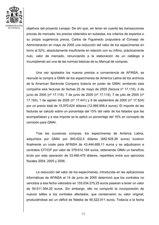 58
objetivos del proyecto Lenape. De ahí que, sin tener en cuenta las transacciones
previas de mercado, los precios obtenidos en subastas, los criterios de expertos o
su propia sugerencia previa, Carlos de Figueiredo propusiera al Consejo de
Administración en mayo de 2005 una reducción del valor de los especímenes en
torno al 52%, absolutamente insuficiente en relación con su ínfimo, prácticamente
nulo, valor de mercado, renunciando a la elaboración de un catálogo e
incumpliendo así una de las normas básicas de su Manual de compras.
Una vez ajustados los nuevos precios a conveniencia de AFINSA, se
reanudó la compra a GMAI de los especímenes de América Latina de los archivos
de la American Banknote Company todavía en poder de GMAI, emitiendo esta
compañía seis facturas de fechas 25 de mayo de 2005 (factura nº 17.116), 3 de
junio de 2005 (nº 17.118), 7 de junio de 2005 (nº 17.119), 7 de julio de 2005 (nº
17.193), 1 de agosto de 2005 (nº 17.441) y 9 de septiembre de 2005 (nº 17.524)
por un precio total de 15.970.624 dólares (12.989.908,4 euros). El importe de las
facturas se calculó sobre un porcentaje del 15% del valor de los listados que las
acompañaban y a ese importe se le aplicó un porcentaje del 10% en concepto de
comisión para GMAI.
Tras las sucesivas compras, los especímenes de América Latina,
adquiridos por GMAI por 840.622,5 dólares (682.928,38 euros) tuvieron
finalmente un coste para AFINSA de 43.444.689,11 euros y se adjudicaron a
contratos CIT/CIF por valor de 378.612.184 euros, obteniendo GMAI un beneficio
bruto por esta operación de 53.466.479 dólares, repartidos entre sus ejercicios
fiscales 2004, 2005 y 2006.
La reducción del valor de los especímenes, introducida en las aplicaciones
informáticas de AFINSA el 14 de junio de 2005 determinó que los contratos no
vencidos a esa fecha valorados en 155.034.275,25 euros pasaran a tener un valor
de 59.511.364,20 euros. Sin embargo, ello no comportó la incorporación de
nuevos sellos a los contratos afectados, que conservaron su valor original,
produciéndose así un déficit de filatelia de 95.522.911 euros. Todavía a la fecha
 
