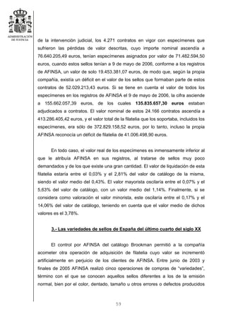 59
de la intervención judicial, los 4.271 contratos en vigor con especímenes que
sufrieron las pérdidas de valor descritas, cuyo importe nominal ascendía a
76.640.205,49 euros, tenían especímenes asignados por valor de 71.482.594,50
euros, cuando estos sellos tenían a 9 de mayo de 2006, conforme a los registros
de AFINSA, un valor de solo 19.453.381,07 euros, de modo que, según la propia
compañía, existía un déficit en el valor de los sellos que formaban parte de estos
contratos de 52.029.213,43 euros. Si se tiene en cuenta el valor de todos los
especímenes en los registros de AFINSA el 9 de mayo de 2006, la cifra asciende
a 155.662.057,39 euros, de los cuales 135.835.657,30 euros estaban
adjudicados a contratos. El valor nominal de estos 24.166 contratos ascendía a
413.286.405,42 euros, y el valor total de la filatelia que los soportaba, incluidos los
especímenes, era sólo de 372.829.158,52 euros, por lo tanto, incluso la propia
AFINSA reconocía un déficit de filatelia de 41.006.498,90 euros.
En todo caso, el valor real de los especímenes es inmensamente inferior al
que le atribuía AFINSA en sus registros, al tratarse de sellos muy poco
demandados y de los que existe una gran cantidad. El valor de liquidación de esta
filatelia estaría entre el 0,03% y el 2,81% del valor de catálogo de la misma,
siendo el valor medio del 0,43%. El valor mayorista oscilaría entre el 0,07% y el
5,63% del valor de catálogo, con un valor medio del 1,14%. Finalmente, si se
considera como valoración el valor minorista, este oscilaría entre el 0,17% y el
14,06% del valor de catálogo, teniendo en cuenta que el valor medio de dichos
valores es el 3,78%.
3.- Las variedades de sellos de España del último cuarto del siglo XX
El control por AFINSA del catálogo Brookman permitió a la compañía
acometer otra operación de adquisición de filatelia cuyo valor se incrementó
artificialmente en perjuicio de los clientes de AFINSA. Entre junio de 2003 y
finales de 2005 AFINSA realizó cinco operaciones de compras de “variedades”,
término con el que se conocen aquellos sellos diferentes a los de la emisión
normal, bien por el color, dentado, tamaño u otros errores o defectos producidos
 