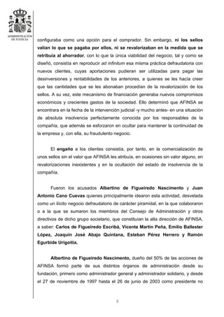 6
configuraba como una opción para el comprador. Sin embargo, ni los sellos
valían lo que se pagaba por ellos, ni se revalorizaban en la medida que se
retribuía al ahorrador, con lo que la única viabilidad del negocio, tal y como se
diseñó, consistía en reproducir ad infinitum esa misma práctica defraudatoria con
nuevos clientes, cuyas aportaciones pudieran ser utilizadas para pagar las
desinversiones y rentabilidades de los anteriores, a quienes se les hacía creer
que las cantidades que se les abonaban procedían de la revalorización de los
sellos. A su vez, este mecanismo de financiación generaba nuevos compromisos
económicos y crecientes gastos de la sociedad. Ello determinó que AFINSA se
encontrara en la fecha de la intervención judicial -y mucho antes- en una situación
de absoluta insolvencia perfectamente conocida por los responsables de la
compañía, que además se esforzaron en ocultar para mantener la continuidad de
la empresa y, con ella, su fraudulento negocio.
El engaño a los clientes consistía, por tanto, en la comercialización de
unos sellos sin el valor que AFINSA les atribuía, en ocasiones sin valor alguno, en
revalorizaciones inexistentes y en la ocultación del estado de insolvencia de la
compañía.
Fueron los acusados Albertino de Figueiredo Nascimento y Juan
Antonio Cano Cuevas quienes principalmente idearon esta actividad, desvelada
como un ilícito negocio defraudatorio de carácter piramidal, en la que colaboraron
o a la que se sumaron los miembros del Consejo de Administración y otros
directivos de dicho grupo societario, que constituían la alta dirección de AFINSA,
a saber: Carlos de Figueiredo Escribá, Vicente Martín Peña, Emilio Ballester
López, Joaquín José Abajo Quintana, Esteban Pérez Herrero y Ramón
Egurbide Urigoitia.
Albertino de Figueiredo Nascimento, dueño del 50% de las acciones de
AFINSA formó parte de sus distintos órganos de administración desde su
fundación, primero como administrador general y administrador solidario, y desde
el 27 de noviembre de 1997 hasta el 26 de junio de 2003 como presidente no
 