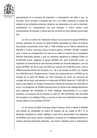 60
generalmente en el proceso de impresión o manipulación del sello y que, en
principio, como pruebas o ensayos que son y no haber superado el control de
calidad de las entidades emisoras, deberían ser destruidas y no salir al mercado,
presentando en consecuencia las que escapan a dicho control unas
características de escasez y rareza que las convierte en más valiosas que el sello
tipo.
a) Con el nombre de “Operación Graus” se conoció en el grupo AFINSA la
primera operación de compra de determinadas variedades de sellos de España
del período comprendido entre 1981 y 1998 emitidos por la Fábrica Nacional de
Moneda y Timbre. Francisco Graus Fontova ofertó a AFINSA 140.993 unidades
(que a veces se corresponden con más de un sello) en nombre de su propietario
Germán Baschwitz Gómez y que se valoraron siguiendo el catálogo Filabo en
64.329.459 euros, pagando el grupo AFINSA por ellos 8.200.000 euros. La
operación se instrumentó en dos facturas emitidas por Germán Baschwiz, una a la
propia AFINSA, de 30 de junio de 2003 por importe de 4.920.000 euros y otra a
GMAI-Auctentia-Central de Compras, S.L. de 4 de octubre de 2003, por importe
de 3.280.000 euros. Posteriormente, Central de Compras facturó a AFINSA por la
entrega de la parte de filatelia por ella comprada así como por servicios de
montaje de los lotes, que elevaron el coste para AFINSA hasta los 11.603.003,14
euros y que dejaron un margen comercial en Central de Compras de 3.403.303,14
euros. Los dirigentes de AFINSA aprovecharon su dominio del catálogo Brookman
para catalogar las variedades en dicho catálogo, atribuyéndole en su propio
beneficio y en perjuicio de los clientes un valor de 146.192.809,50, más del doble
del recogido en el catálogo Filabo, y que fue el valor que finalmente se les asignó
a estos sellos en los contratos CIT/CIF.
b) En enero de 2004, Francisco Graus Fontova volvió a ofertar a AFINSA
otra partida de variedades de sellos de España, de las cuales el 86,7 % no
figuraban recogidas en ningún catálogo, lo que dio la oportunidad a los dirigentes
de AFINSA para crear nuevas variedades e incluirlas en el catálogo Brookman a
valores desmesuradamente elevados, que fueron utilizados para la adjudicación
 