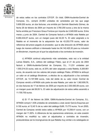61
de estos sellos en los contratos CIT/CIF. En total, GMAI-Auctentia-Central de
Compras, S.L. compró 24.963 unidades de variedades por las que pagó
5.809.200 euros, en dos facturas, una emitida por Germán Baschwitz Gómez, de
fecha 26 de febrero de 2004 por importe de 3.760.200 euros y otra de la misma
fecha emitida por Francisco Graus Fontova por importe de 2.049.000 euros. Entre
marzo y junio de 2004, Central de Compras facturó a AFINSA esta filatelia por
8.260.434,07 euros, con un margen pues del 42,20 %. El valor asignado a la
filatelia en el momento de la adquisición fue de 43.253.779 euros, valor de
referencia del precio pagado al proveedor, que la alta dirección de AFINSA elevó
luego de manera artificial e interesada hasta los 94.142.420,30 para su inclusión
en Brookman, importe por el que fue adjudicada a los contratos de inversión.
c) AFINSA continuó adquiriendo más variedades, esta vez a la entidad
Lamas Bolaño, S.A., editora del catálogo Filabo, que el 21 de junio de 2004
facturó a GMAI-Auctentia-Central de Compras, S.L. 11.231 unidades por
1.550.214,53 euros, esto es, el 25% del valor asignado a esta filatelia, 6.200.861
euros, de acuerdo con los valores del propio catálogo Filabo. AFINSA le atribuyó
un valor en el catálogo Brookman, a efectos de su adjudicación a los contratos
CIT/CIF, de 13.197.999 euros, más del doble de su valor inicial. Central de
Compras vendió a AFINSA solo parte de esta filatelia, por valor de 1.362.659,76,
en dos facturas de 17 de febrero de 2005 por importe de 2.303.583,06 euros, con
un margen pues del 69,05 %. El valor de adjudicación de estos sellos ascendió a
11.705.750 euros.
d) El 17 de febrero de 2004, GMAI-Auctentia-Central de Compras, S.L.
AFINSA compró 1.436 unidades de variedades a José Javier García Esquinas por
9.192 euros, el 12,45 % de su valor del catálogo Edifil, 73.773 euros. Ya en 2005,
Central de Compras vendió estos sellos a AFINSA por 10.258,41 euros, con un
margen del 11,60%. A diferencia de las operaciones anteriores, en esta ocasión
AFINSA no modificó su valor al adjudicarlos a contratos de inversión,
produciéndose así la incongruencia de que filatelia muy similar a la catalogada en
 