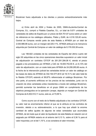 62
Brookman fuera adjudicada a los clientes a precios extraordinariamente más
bajos.
e) Entre abril de 2004 y finales de 2005, GMAI-Auctentia-Central de
Compras, S.L. compró a Filatelia Casañas, S.L. un total de 9.071 unidades de
variedades de sellos de España por un precio de 624.701,67 euros sobre un valor
de referencia en los catálogos utilizados, Filabo y Edifil, de 4.318.120,40 euros.
Central de Compras vendió parte de esta filatelia a AFINSA por un total de
2.030.986,98 euros, con un margen del 225,11%. AFINSA atribuyó a la mercancía
adquirida por Central de Compras un valor de catálogo de 9.176.530,38 euros.
Las 186.822 unidades de las variedades de España del último cuarto del
siglo XX adquiridas en las cinco operaciones descritas supusieron un valor inicial
de adjudicación en contratos CIT/CIF de 261.291.284,08 €, siendo el precio
pagado a los proveedores por AFINSA y CdC de 16.005.753,55 €, un 6,13% del
valor de adjudicación, con un coste total para AFINSA de 24.208.265,66 euros. A
la fecha de la intervención judicial las variedades tenían un valor de catálogo en
las bases de datos de AFINSA de 332.164.577,48 € (el 18,15 % del valor total de
la filatelia CIT/CIF) estando el 99,87% referenciada al catálogo Brookman. Por
otra parte, el aumento artificioso en los precios de las variedades, junto con la
creación de otras variedades antes inexistentes a través del catálogo Brookman,
permitió aumentar los beneficios en el grupo GMAI en cumplimiento de los
objetivos perseguidos en la operación Lenape, dejando un margen en Central de
Compras de 8.202.512,11 euros, esto es, el 73,99 %.
Como ocurre con el resto de la filatelia adjudicada a los contratos CIT/CIF,
su valor real es enormemente inferior al que se le atribuía en los contratos de
inversión, debido a su sobrevaloración, a lo que hay que añadir la enorme
cantidad de sellos iguales de algunas de estas variedades que acumulaba
AFINSA, de tal modo que el valor de liquidación de esta filatelia en relación con el
asignado por AFINSA estaría en el entorno del 0,13 %, sobre el 0,36 % para el
valor mayorista y en el del 1,19 %, si se considera el valor minorista.
 