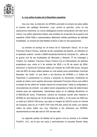 63
4.- Los sellos locales de la República española
Una vez más, la dirección de AFINSA acometió la compra de estos sellos
al socaire del catálogo Brookman, cuyo control le permitía, como en las
operaciones anteriores, su nueva catalogación previa manipulación del valor de la
misma. Los sellos adquiridos habían sido emitidos en el período de la guerra civil
española (1936-1939) y representaban diferentes viñetas patrióticas de distintas
localidades. La compra de esta filatelia se llevó a cabo en dos operaciones.
La primera se produjo en el marco de la “Operación Graus”, en la que
Francisco Graus Fontova, además de las variedades de España, ya referidas en
el apartado anterior, vendió a GMAI-Auctentia-Central de Compras S.L. sellos de
la guerra civil de las localidades de Moncada y Reixach, Pi de Llobregat y
Vinebre. En realidad, Francisco Graus Fontova fue el intermediario de distintos
propietarios que, entre el 2 de octubre de 2003 y el 20 de enero de 2004,
facturaron a Central de Compras sellos por importe de 2.007.000 euros. Aunque
más del 80% de estos sellos estaban en mal estado pues presentaban manchas
llamadas “de óxido”, lo que llevó a los técnicos de AFINSA y a Carlos de
Figueiredo a cuestionarse su compra y proponer su devolución, finalmente se
aceptó el criterio como experto del propio interesado Francisco Graus que calificó
el estado de los sellos de “estado natural de conservación” dada su antigüedad y
circunstancias de emisión. Los sellos fueron preparados en lotes de determinado
importe para ser adjudicados, valorándose estos en el catálogo Brookman en
21.960.263,26 euros. Finalmente, Central de Compras vendió este material a
AFINSA en dos facturas de 19 de diciembre de 2003 y 12 de enero de 2004 por
un total de 2.239.811,99 euros, que dejó un margen de 232.812 euros en Central
de Compras, esto es, el 11,60% (10% más IVA) del precio de coste. Los valores
reales de estos sellos son muy inferiores a los atribuidos por AFINSA,
representando el más alto solo el 10% de ese valor.
La segunda partida de filatelia de la guerra civil se compró a la entidad
FILASYL, S.A., de la que era socio y administrador el acusado Ramón Soler
 