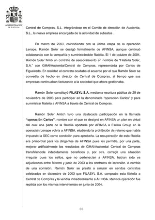66
Central de Compras, S.L. integrándose en el Comité de dirección de Auctentia,
S.L., la nueva empresa encargada de la actividad de subastas .
En marzo de 2003, coincidiendo con la última etapa de la operación
Lenape, Ramón Soler se desligó formalmente de AFINSA, aunque continuó
colaborando con la compañía y suministrándole filatelia. El 1 de octubre de 2004,
Ramón Soler firmó un contrato de asesoramiento en nombre de “Filatelia Soler,
S.A.” con GMAI/Auctentia/Central de Compras, representada por Carlos de
Figueiredo. En realidad el contrato ocultaba el acuerdo por el que Ramón Soler se
convertía de hecho en director de Central de Compras, al tiempo que sus
empresas continuaban facturando a la sociedad que ahora gestionaba.
Ramón Soler constituyó FILASYL S.A. mediante escritura pública de 29 de
noviembre de 2003 para participar en la denominada “operación Carlos” y para
suministrar filatelia a AFINSA a través de Central de Compras.
Ramón Soler Antich tuvo una destacada participación en la llamada
“operación Carlos”, nombre con el que se designó en AFINSA un plan en virtud
del cual una parte de la filatelia aportada por AFINSA a Escala Group en la
operación Lenape volvía a AFINSA, eludiendo la prohibición de retorno que había
impuesto la SEC como condición para aprobarla. La recuperación de esta filatelia
era primordial para los dirigentes de AFINSA pues les permitía, por una parte,
mejorar artificialmente los resultados de GMAI/Auctentia/ Central de Compras
transfiriéndole indebidamente beneficios y, por otra, corregir una situación
irregular pues los sellos, que no pertenecían a AFINSA, habían sido ya
adjudicados entre febrero y junio de 2003 a los contratos de inversión. A cambio
de una comisión, Ramón Soler se prestó a simular en sendos contratos
celebrados en diciembre de 2003 que FILASYL S.A. compraba esta filatelia a
Central de Compras y la vendía inmediatamente a AFINSA. Idéntica operación fue
repitida con los mismos intervinientes en junio de 2004.
 