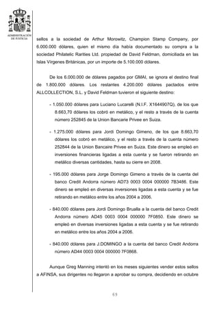 69
sellos a la sociedad de Arthur Morowitz, Champion Stamp Company, por
6.000.000 dólares, quien el mismo día había documentado su compra a la
sociedad Philatelic Rarities Ltd. propiedad de David Feldman, domiciliada en las
Islas Vírgenes Británicas, por un importe de 5.100.000 dólares.
De los 6.000.000 de dólares pagados por GMAI, se ignora el destino final
de 1.800.000 dólares. Los restantes 4.200.000 dólares pactados entre
ALLCOLLECTION, S.L. y David Feldman tuvieron el siguiente destino:
- 1.050.000 dólares para Luciano Lucarelli (N.I.F. X1644907Q), de los que
8.663,70 dólares los cobró en metálico, y el resto a través de la cuenta
número 252845 de la Union Bancarie Privee en Suiza.
- 1.275.000 dólares para Jordi Domingo Gimeno, de los que 8.663,70
dólares los cobró en metálico, y el resto a través de la cuenta número
252844 de la Union Bancaire Privee en Suiza. Este dinero se empleó en
inversiones financieras ligadas a esta cuenta y se fueron retirando en
metálico diversas cantidades, hasta su cierre en 2008.
- 195.000 dólares para Jorge Domingo Gimeno a través de la cuenta del
banco Credit Andorra número AD73 0003 0004 000000 7B3486. Este
dinero se empleó en diversas inversiones ligadas a esta cuenta y se fue
retirando en metálico entre los años 2004 a 2006.
- 840.000 dólares para Jordi Domingo Brualla a la cuenta del banco Credit
Andorra número AD45 0003 0004 000000 7F0850. Este dinero se
empleó en diversas inversiones ligadas a esta cuenta y se fue retirando
en metálico entre los años 2004 a 2006.
- 840.000 dólares para J.DOMINGO a la cuenta del banco Credit Andorra
número AD44 0003 0004 000000 7F0868.
Aunque Greg Manning intentó en los meses siguientes vender estos sellos
a AFINSA, sus dirigentes no llegaron a aprobar su compra, decidiendo en octubre
 