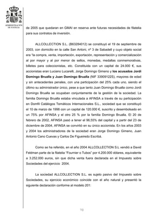 70
de 2005 que quedaran en GMAI en reserva ante futuras necesidades de filatelia
para sus contratos de inversión.
ALLCOLLECTION S.L. (B63284012) se constituyó el 19 de septiembre de
2003, con domicilio en la calle San Antoni, nº 3 de Sabadell y cuyo objeto social
era “la compra, venta, importación, exportación, representación y comercialización
al por mayor y al por menor de sellos, monedas, medallas conmemorativas,
billetes para coleccionistas, etc. Constituida con un capital de 24.000 €, sus
accionistas eran Luciano Lucarelli, Jorge Domingo Gimeno y los acusados Jordi
Domingo Brualla y Juan Domingo Brualla (NIF 33909122S), mayores de edad
y sin antecedentes penales, con una participación del 25% cada uno, siendo el
último su administrador único, pese a que tanto Juan Domingo Brualla como Jordi
Domingo Brualla se ocupaban conjuntamente de la gestión de la sociedad. La
familia Domingo Brualla estaba vinculada a AFINSA a través de su participación
en Domfil Catálogos Temáticos Internacionales S.L., sociedad que se constituyó
el 10 de marzo de 1998 con un capital de 120.000 €, suscrito y desembolsado en
un 75% por AFINSA y el otro 25 % por la familia Domingo Brualla. El 20 de
febrero de 2002, AFINSA pasó a tener el 96,55% del capital y a partir del 23 de
diciembre de 2004, AFINSA se convirtió en su único accionista. En los años 2003
y 2004 los administradores de la sociedad eran Jorge Domingo Gimeno, Juan
Antonio Cano Cuevas y Carlos De Figueiredo Escribá.
Como se ha referido, en el año 2004 ALLCOLLECTION S.L vendió a David
Feldman parte de la filatelia “Fournier o Tubos” por 4.200.000 dólares, equivalente
a 3.252.000 euros, sin que dicha venta fuera declarada en el Impuesto sobre
Sociedades del ejercicio 2004.
La sociedad ALLCOLLECTION S.L. es sujeto pasivo del Impuesto sobre
Sociedades, su ejercicio económico coincide con el año natural y presentó la
siguiente declaración conforme al modelo 201:
 