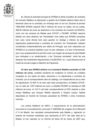 72
X.- Siendo la actividad principal de AFINSA la oferta al público de contratos
de inversión filatélica, la adquisición y gestión de la filatelia debería haber sido el
elemento clave de su actividad, sin embargo esto no fue así. Durante el período
1998-2006 AFINSA adquirió 544,4 millones de euros en sellos, de los cuales,
488,08 millones de euros se destinaron a los contratos de inversión (el 89,65%).
Junto con las compras de filatelia para CIT/CIF y PIC/MIP, AFINSA adquiría
filatelia con otros destinos: las “Novedades” eran sellos que AFINSA compraba
bien para venta directa bien para guardar en bodega a efectos de poder
adjudicarlos posteriormente a contratos de inversión; los “Excedentes” estaban
constituidos fundamentalmente por sellos de Portugal, que eran adquiridos por
AFINSA en su práctica totalidad y que no eran utilizados, o lo eran mínimamente,
pero cuyo acaparamiento le permitía crear una imagen de escasez de esta filatelia
que condujese a su revalorización; y las “Compras simuladas”, entre las que
destacan las inexistentes adquisiciones a ALDEVEGA, S.L. cuyas facturas eran el
medio de encubrir pagos a Albertino de Figueiredo.
El valor que AFINSA atribuía a su inventario filatélico ascendía a 2.138
millones de euros, cantidad resultante de multiplicar el número de unidades
recogidas en sus bases de datos, estuvieran o no adjudicadas a contratos de
inversión, por el correspondiente valor de catálogo, con independencia de su valor
de adjudicación. El 85’9 % de este valor total correspondía a la filatelia CIT/CIF,
con un valor de 1.837 millones de euros. La filatelia PIC/MIP se valoraba en 288
millones de euros, el 13,5 % del total, correspondiendo el 0’6% restante a otras
masas filatélicas que incluyen filatelia adquirida a Guijarro Lázaro, filatelia
depositada en Central de Compras propiedad de AFINSA y otros inventarios
menores.
Los peritos filatélicos de ANFIL, a requerimiento de la administración
concursal en el procedimiento concursal nº 208/2006 del Juzgado de lo Mercantil
nº 6 de Madrid, han estudiado exhaustivamente esta filatelia y, siguiendo un
sistema de muestreo estadístico que representa el 97’71 del valor total de la
filatelia, la han valorado en un informe de fecha 29 de marzo de 2007 que,
 