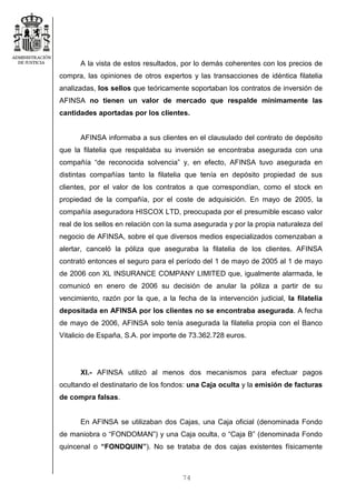 74
A la vista de estos resultados, por lo demás coherentes con los precios de
compra, las opiniones de otros expertos y las transacciones de idéntica filatelia
analizadas, los sellos que teóricamente soportaban los contratos de inversión de
AFINSA no tienen un valor de mercado que respalde mínimamente las
cantidades aportadas por los clientes.
AFINSA informaba a sus clientes en el clausulado del contrato de depósito
que la filatelia que respaldaba su inversión se encontraba asegurada con una
compañía “de reconocida solvencia” y, en efecto, AFINSA tuvo asegurada en
distintas compañías tanto la filatelia que tenía en depósito propiedad de sus
clientes, por el valor de los contratos a que correspondían, como el stock en
propiedad de la compañía, por el coste de adquisición. En mayo de 2005, la
compañía aseguradora HISCOX LTD, preocupada por el presumible escaso valor
real de los sellos en relación con la suma asegurada y por la propia naturaleza del
negocio de AFINSA, sobre el que diversos medios especializados comenzaban a
alertar, canceló la póliza que aseguraba la filatelia de los clientes. AFINSA
contrató entonces el seguro para el período del 1 de mayo de 2005 al 1 de mayo
de 2006 con XL INSURANCE COMPANY LIMITED que, igualmente alarmada, le
comunicó en enero de 2006 su decisión de anular la póliza a partir de su
vencimiento, razón por la que, a la fecha de la intervención judicial, la filatelia
depositada en AFINSA por los clientes no se encontraba asegurada. A fecha
de mayo de 2006, AFINSA solo tenía asegurada la filatelia propia con el Banco
Vitalicio de España, S.A. por importe de 73.362.728 euros.
XI.- AFINSA utilizó al menos dos mecanismos para efectuar pagos
ocultando el destinatario de los fondos: una Caja oculta y la emisión de facturas
de compra falsas.
En AFINSA se utilizaban dos Cajas, una Caja oficial (denominada Fondo
de maniobra o “FONDOMAN”) y una Caja oculta, o “Caja B” (denominada Fondo
quincenal o “FONDQUIN”). No se trataba de dos cajas existentes físicamente
 