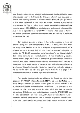 75
sino de que a través de dos aplicaciones informáticas distintas se hacían pagos
diferenciados según el destinatario del dinero, de tal modo que los pagos que
debían tener un reflejo contable se anotaban en el FONDOMAN y los que no iban
a tener reflejo contable en el FONDQUIN. En el FONDOMAN se registraba como
una salida de esa Caja el total del dinero pagado y registrado en el FONDQUIN,
mientras que en el FONDQUIN se registraba como un ingreso la misma cantidad
que se había registrado en el FONDOMAN como una salida. Estas anotaciones
en las dos aplicaciones permitían al cajero el cuadre del saldo del FONDOMAN
con el arqueo de Caja.
Con carácter general, el origen de los fondos pagados a través del
FONDQUIN figuraba en la contabilidad de AFINSA, es decir, provenía de dinero
de la caja oficial o FONDOMAN, con la excepción de algunas cantidades en “B”
procedentes de la actividad de arte y cuyo ingreso no estaba contabilizado. Las
salidas del FONDQUIN se anotaban como “comisiones” y “servicios prestados”.
Este último concepto era cuantitativamente el más importante y ocultaba
sobresueldos o pagos en “B” que se entregaban generalmente con periodicidad
mensual a los socios y a determinados directivos del grupo societario. También se
registraban otros pagos que en unos casos eran cantidades pequeñas como
propinas, servicio de limpieza, etc., y otras más importantes destinadas a compras
“B” de filatelia, obras de arte, pago por compra de locales o el pago de los
intereses de contratos de inversión cuyo titular estaba oculto.
Para ocultar contablemente las salidas de los fondos en efectivo para
pagos en “B”, AFINSA utilizaba la cuenta 559/Operaciones de Mediación, un
mero artilugio contable que servía además para dar soporte contable a las
supuestas operaciones de mediación de los contratos CIT y para cuadrar otras
cuentas. AFINSA tenía una cuenta contable única para toda la empresa
denominada CAJA (en los años contabilizados en pesetas) o CAJA EUROS (para
los años contabilizados en euros) en cuyo DEBE se anotaban ficticios ingresos
desde las distintas “cajas oficiales” con el concepto “Reposición fondos Centro”,
como si se tratase de entradas de dinero cuando en realidad se trataba de pagos
 
