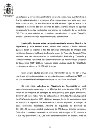 76
ya realizados y cuyo destino/destinatario se quería ocultar. Esta cuenta ficticia al
final de cada de ejercicio, y en algunos años incluso mes a mes, tenía saldo cero.
Para poder saldarla, se anotaban en el HABER de esta Caja/Caja euros unos
traspasos a la cuenta 559 que además de estos asientos recogía los apuntes
correspondientes a las inexistentes operaciones de mediación de los contratos
CIT. Y todos estos asientos se contabilizan bajo el mismo concepto: “Ejecución
s/mdto.”, con la finalidad de hacer más difícil su identificación.
La decisión de pagar estas cantidades ocultas la tomaron Albertino de
Figueiredo y Juan Antonio Cano, siendo ellos mismos o Emilio Ballester
quienes daban las órdenes a las dos personas encargadas de entregar tales
cantidades, los responsables de los Departamentos de Tesorería, Gervasio Vélez
Moyano, Jefe del Departamento de Administración Bancaria y Tesorería y
Purificación Masa Fernández, Jefa del Departamento de Administración y Gestión
de Cajas. Entre 2001 y 2005, se realizaron pagos ocultos a través del FONDQUIN
por importe de, al menos, 16.079.348,10 euros.
Estos pagos ocultos sirvieron para incrementar las ya de por sí muy
cuantiosas retribuciones oficiales de los más altos responsables de AFINSA con
las que se beneficiaron del negocio de captación de fondos de AFINSA.
De este modo, Albertino de Figueiredo do Nascimento se lucró
extraordinariamente con el negocio de AFINSA. Así, entre los años 1998 y 2006
recibió de la compañía, en concepto de retribuciones y otros pagos declarados,
3.834.401,58 euros netos. Parte de esta cantidad, 1.675.700,70 euros, la percibió
de AFINSA entre los años 1998 y 2003 en Mónaco, donde fijó su residencia fiscal
sin cumplir los requisitos que establece la normativa española. Al margen de
estas cantidades declaradas, Albertino de Figueiredo se benefició de
2.310.384,14 euros que recibió ocultamente de AFINSA por distintos conceptos.
Entre ellos, comisiones, sobresueldos, dividendos y otros pagos en ”B”, cantidad a
la que hay que sumar 524.527,45 euros como retribuciones en especie, entre las
 