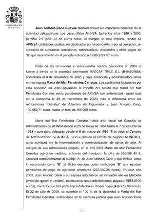 78
Juan Antonio Cano Cuevas también obtuvo un importante beneficio de la
actividad defraudatoria que desarrollaba AFINSA. Entre los años 1998 y 2006,
percibió 2.519.851,02 de euros netos. Al margen de este importe, recibió de
AFINSA cantidades ocultas, no declaradas por la compañía ni por el perceptor, en
concepto de supuestas comisiones, sobresueldos, dividendos y otros pagos en
“B” que ascendieron en el período indicado a 3.006.5777,97 euros.
Parte de las comisiones y sobresueldos ocultos percibidos en 2006 lo
fueron a través de la sociedad patrimonial MAECAF TRES, S.L. (B-84509868)
constituida el 8 de noviembre de 2005 y cuya accionista y administradora única
era su esposa María del Mar Fernández Cerratos. Las cantidades facturadas por
esta sociedad en 2006 equivalían al importe del sueldo que María del Mar
Fernández Cerratos venía percibiendo de AFINSA con anterioridad (causó baja
en la compañía el 30 de noviembre de 2005) más la diferencia entre las
retribuciones “oficiales” de Albertino de Figueiredo y Juan Antonio Cano,
109.552,71 euros, hasta un total de 166.000 euros.
María del Mar Fernández Cerratos había sido vocal del Consejo de
Administración de AFINSA desde el 25 de mayo de 1988 hasta el 7 de octubre de
1993 y consejera delegada desde el 6 de marzo de 1989. Tras dejar el Consejo
de Administración de AFINSA, pasó a presidir el Comité de negocio AFINSART,
cuya actividad era la intermediación y comercialización de obras de arte. Al
margen de sus retribuciones propias, en el año 2002 María del Mar Fernández
Cerratos cobró en metálico, a través del Fondquin, la cifra de 556.901,40 €,
cantidad correspondiente al sueldo “B” de Juan Antonio Cano y que incluía tanto
lo reconocido como “B” de dicho ejercicio como cantidades “B” que estaban
pendientes de pago de ejercicios anteriores (222.980,38 euros). En este año
2002, Juan Antonio Cano y su esposa adquirieron un inmueble sito en Marbella
(vivienda, garaje y trastero), escriturando una parte del precio pagado (480.810,00
euros), mientras que otra parte fue satisfecha en dinero negro (450.759,00 euros).
El 22 de julio de 2005, se adjudicó el 100 % de la titularidad a María del Mar
Fernández Cerratos, indicándose en la escritura pública que Juan Antonio Cano
 