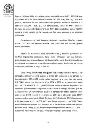 79
Cuevas había recibido, en metálico, de su esposa la suma de 271.118,59 €, que
suponía el 50 % del valor dado al inmueble (542.237,18 €). Ese pago nunca se
produjo, tratándose de una venta ficticia que permitió aportar el inmueble a la
sociedad MAECAF TRES, S.L. En consecuencia, María del Mar Fernández
Cerratos se enriqueció indebidamente en 1.097.569, resultado de sumar 166.000
euros al precio pagado por la vivienda que fue luego aportada a su sociedad
patrimonial.
En septiembre de 2003, Juan Antonio Cano consiguió de AFINSA opciones
sobre 22.500 acciones de GMAI/ Escala, a un precio de 4,831 $/acción, que no
fueron ejercitadas.
Además de los socios, otros administradores y directivos percibieron de
AFINSA importantes cantidades, tanto como retribución por sus servicios
profesionales, que eran declaradas por la compañía, como de manera oculta, en
concepto de sobresueldos o comisiones en dinero negro, lucrándose así por su
activa participación en el negocio descrito.
Entre 1998 y 2006 Carlos de Figueiredo Escribá percibió de AFINSA, por
conceptos retributivos como sueldos y dietas por asistencia a su Consejo de
Administración, 471.555,55 euros netos, cantidad a la que hay que sumar
718.764,22 euros que facturó los años 2004 a 2006 su sociedad patrimonial
COLLECTOR ADVISOR, S.L. (B83871863) de la que Carlos de Figueiredo era
accionista y administrador. En julio de 2004 AFINSA le entregó, de forma gratuita,
3.160 acciones. En septiembre de 2003 se le concedieron 22.500 opciones sobre
acciones de GMAI y en el 31 de marzo de 2004 se le otorgaron otras 22.500
opciones sobre acciones de GMAI. En junio de 2004 ejercitó 11.250 opciones a
4,83 dólares por acción (54.337,50 $), que fueron pagadas por AFINSA. Todas
estas acciones no habían sido vendidas en la fecha de la intervención judicial.
Entre los años 1998 y 2006 Carlos de Figueiredo percibió de AFINSA 121.217,17
euros más, no declarados por esta, como retribuciones y comisiones ocultas.
 